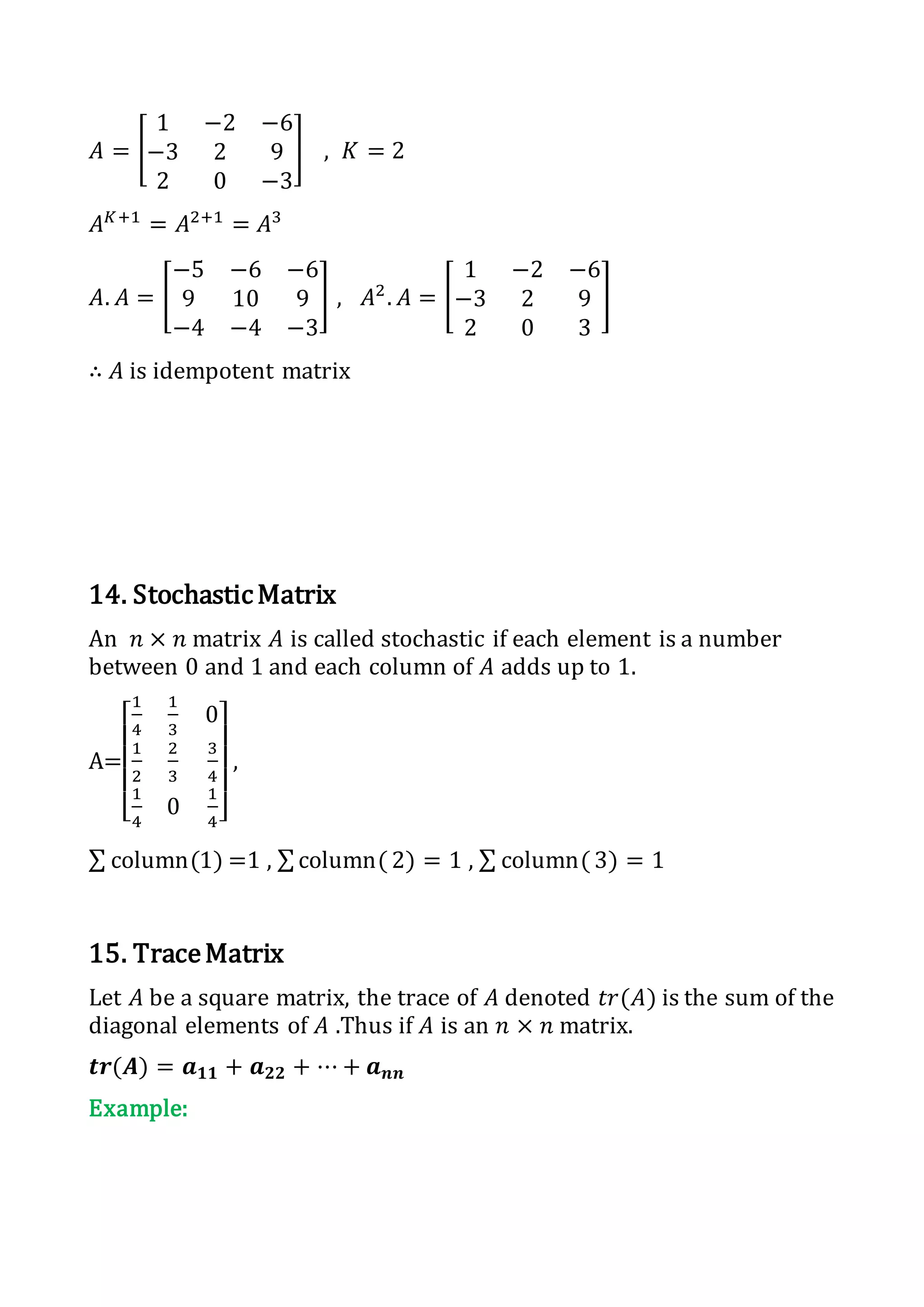 𝐴 = [
1 −2 −6
−3 2 9
2 0 −3
] , 𝐾 = 2
𝐴 𝐾+1
= 𝐴2+1
= 𝐴3
𝐴. 𝐴 = [
−5 −6 −6
9 10 9
−4 −4 −3
] , 𝐴2
. 𝐴 = [
1 −2 −6
−3 2 9
2 0 3
]
∴ 𝐴 is idempotent matrix
14. StochasticMatrix
An 𝑛 × 𝑛 matrix 𝐴 is called stochastic if each element is a number
between 0 and 1 and each column of 𝐴 adds up to 1.
A=
[
1
4
1
3
0
1
2
2
3
3
4
1
4
0
1
4]
,
∑ column(1) =1 , ∑column( 2) = 1 , ∑ column( 3) = 1
15. TraceMatrix
Let 𝐴 be a square matrix, the trace of 𝐴 denoted 𝑡𝑟(𝐴) is the sum of the
diagonal elements of 𝐴 .Thus if 𝐴 is an 𝑛 × 𝑛 matrix.
𝒕𝒓(𝑨) = 𝒂 𝟏𝟏 + 𝒂 𝟐𝟐 + ⋯ + 𝒂 𝒏𝒏
Example:
 