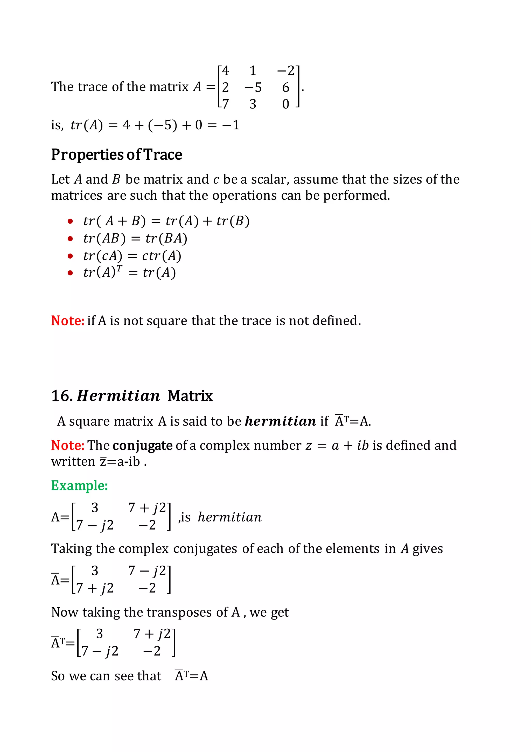 The trace of the matrix 𝐴 =[
4 1 −2
2 −5 6
7 3 0
].
is, 𝑡𝑟(𝐴) = 4 + (−5) + 0 = −1
Properties of Trace
Let 𝐴 and 𝐵 be matrix and 𝑐 be a scalar, assume that the sizes of the
matrices are such that the operations can be performed.
 𝑡𝑟( 𝐴 + 𝐵) = 𝑡𝑟(𝐴) + 𝑡𝑟(𝐵)
 𝑡𝑟(𝐴𝐵) = 𝑡𝑟(𝐵𝐴)
 𝑡𝑟(𝑐𝐴) = 𝑐𝑡𝑟(𝐴)
 𝑡𝑟( 𝐴) 𝑇
= 𝑡𝑟(𝐴)
Note: if A is not square that the trace is not defined.
16. 𝑯𝒆𝒓𝒎𝒊𝒕𝒊𝒂𝒏 Matrix
A square matrix A is said to be 𝒉𝒆𝒓𝒎𝒊𝒕𝒊𝒂𝒏 if A̅T=A.
Note: The conjugate of a complex number 𝑧 = 𝑎 + 𝑖𝑏 is defined and
written z̅=a-ib .
Example:
A=[
3 7 + 𝑗2
7 − 𝑗2 −2
] ,is ℎ𝑒𝑟𝑚𝑖𝑡𝑖𝑎𝑛
Taking the complex conjugates of each of the elements in 𝐴 gives
A̅=[
3 7 − 𝑗2
7 + 𝑗2 −2
]
Now taking the transposes of A , we get
A̅T=[
3 7 + 𝑗2
7 − 𝑗2 −2
]
So we can see that A̅T=A
 