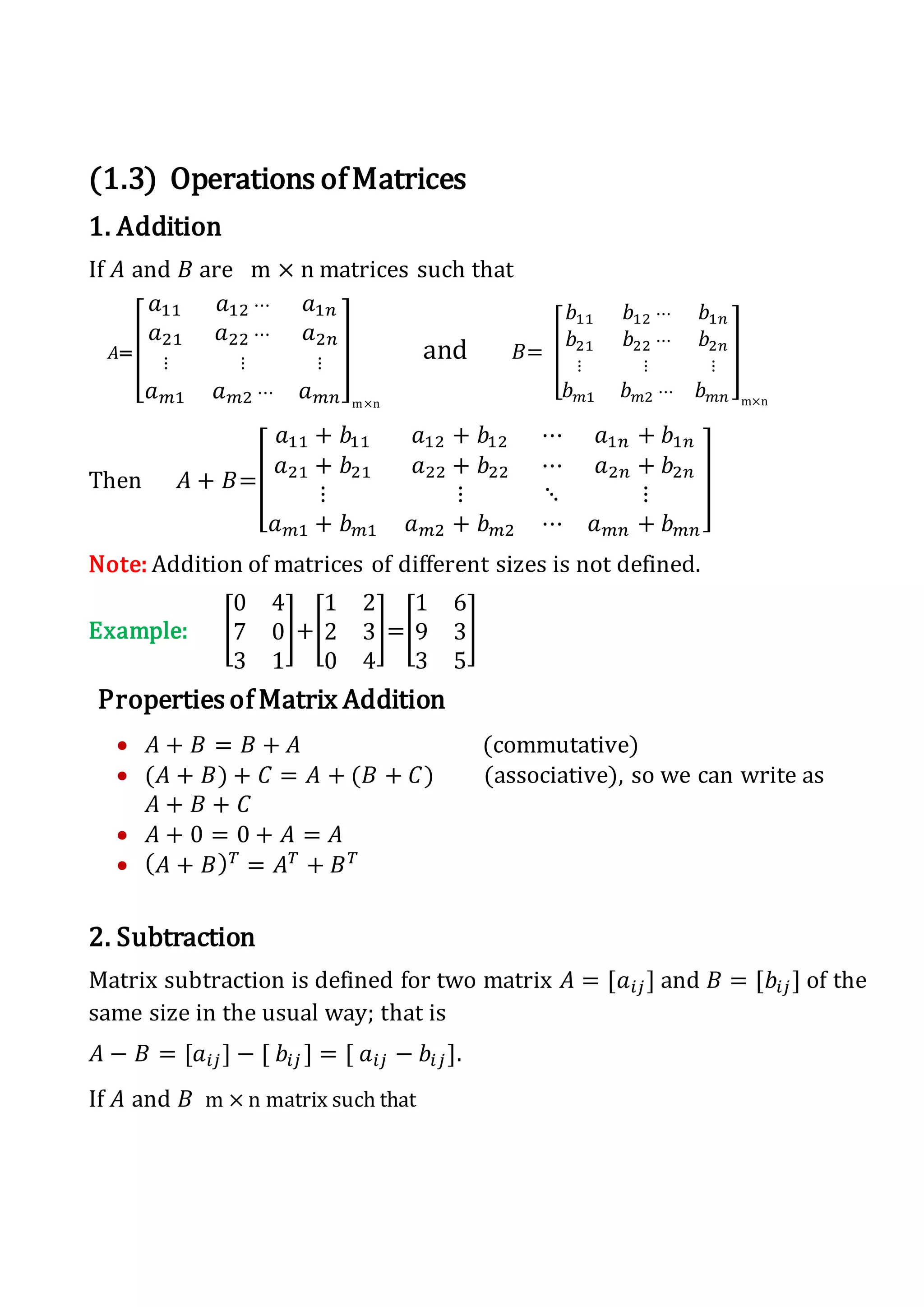 (1.3) Operations ofMatrices
1. Addition
If 𝐴 and 𝐵 are m × n matrices such that
𝐴=[
𝑎11 𝑎12 ⋯ 𝑎1𝑛
𝑎21 𝑎22 ⋯ 𝑎2𝑛
⋮ ⋮ ⋮
𝑎 𝑚1 𝑎 𝑚2 ⋯ 𝑎 𝑚𝑛
]
m×n
and 𝐵= [
𝑏11 𝑏12 ⋯ 𝑏1𝑛
𝑏21 𝑏22 ⋯ 𝑏2𝑛
⋮ ⋮ ⋮
𝑏 𝑚1 𝑏 𝑚2 ⋯ 𝑏 𝑚𝑛
]
m×n
Then 𝐴 + 𝐵=[
𝑎11 + 𝑏11 𝑎12 + 𝑏12 ⋯ 𝑎1𝑛 + 𝑏1𝑛
𝑎21 + 𝑏21 𝑎22 + 𝑏22 ⋯ 𝑎2𝑛 + 𝑏2𝑛
⋮ ⋮ ⋱ ⋮
𝑎 𝑚1 + 𝑏 𝑚1 𝑎 𝑚2 + 𝑏 𝑚2 ⋯ 𝑎 𝑚𝑛 + 𝑏 𝑚𝑛
]
Note: Addition of matrices of different sizes is not defined.
Example: [
0 4
7 0
3 1
]+[
1 2
2 3
0 4
]=[
1 6
9 3
3 5
]
Properties of Matrix Addition
 𝐴 + 𝐵 = 𝐵 + 𝐴 (commutative)
 (𝐴 + 𝐵) + 𝐶 = 𝐴 + (𝐵 + 𝐶) (associative), so we can write as
𝐴 + 𝐵 + 𝐶
 𝐴 + 0 = 0 + 𝐴 = 𝐴
 ( 𝐴 + 𝐵) 𝑇
= 𝐴 𝑇
+ 𝐵 𝑇
2. Subtraction
Matrix subtraction is defined for two matrix 𝐴 = [𝑎𝑖𝑗] and 𝐵 = [𝑏𝑖𝑗] of the
same size in the usual way; that is
𝐴 − 𝐵 = [𝑎𝑖𝑗] − [ 𝑏𝑖𝑗 ] = [ 𝑎𝑖𝑗 − 𝑏𝑖𝑗].
If 𝐴 and 𝐵 m × n matrix such that
 