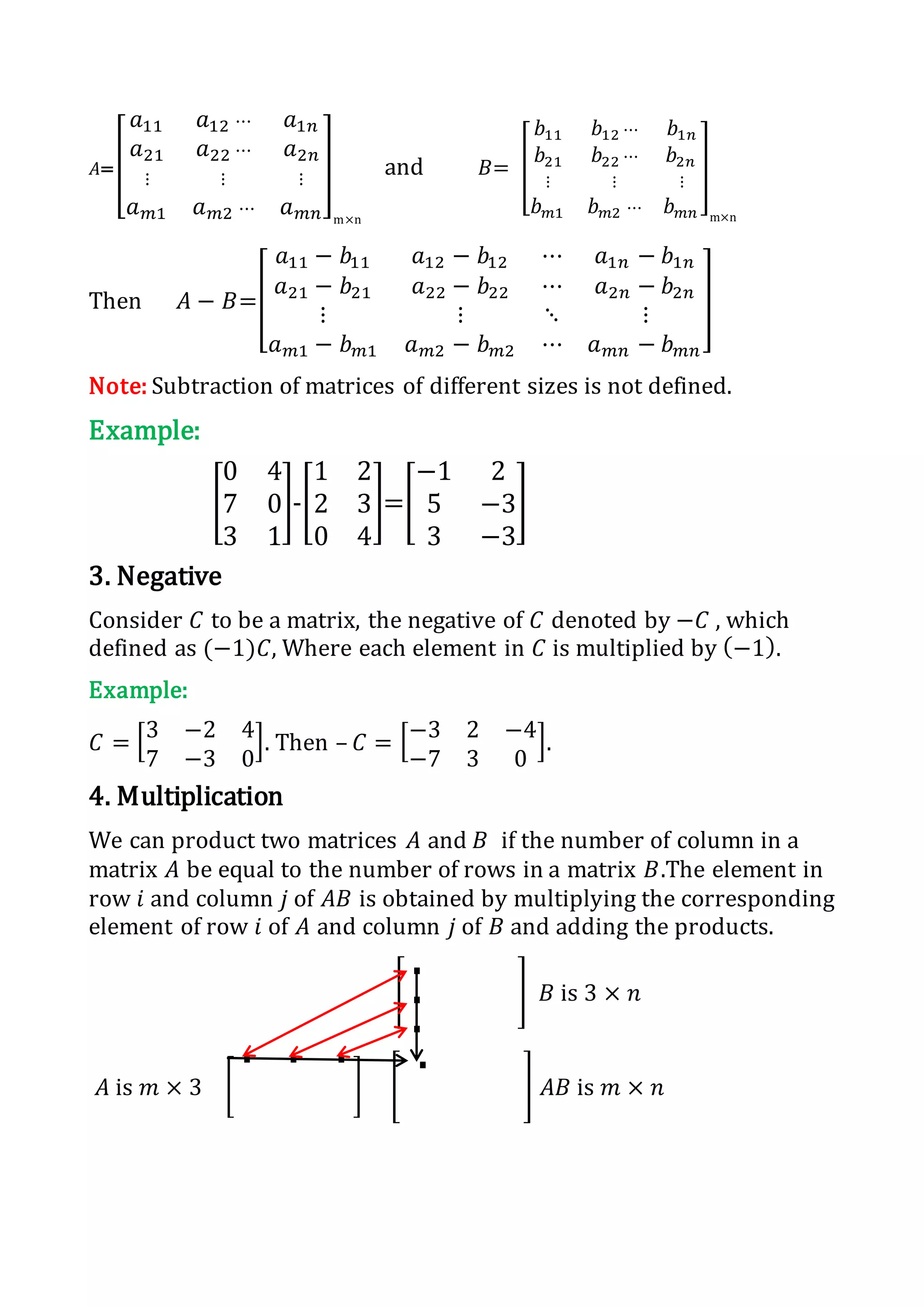 𝐴=[
𝑎11 𝑎12 ⋯ 𝑎1𝑛
𝑎21 𝑎22 ⋯ 𝑎2𝑛
⋮ ⋮ ⋮
𝑎 𝑚1 𝑎 𝑚2 ⋯ 𝑎 𝑚𝑛
]
m×n
and 𝐵= [
𝑏11 𝑏12 ⋯ 𝑏1𝑛
𝑏21 𝑏22 ⋯ 𝑏2𝑛
⋮ ⋮ ⋮
𝑏 𝑚1 𝑏 𝑚2 ⋯ 𝑏 𝑚𝑛
]
m×n
Then 𝐴 − 𝐵=[
𝑎11 − 𝑏11 𝑎12 − 𝑏12 ⋯ 𝑎1𝑛 − 𝑏1𝑛
𝑎21 − 𝑏21 𝑎22 − 𝑏22 ⋯ 𝑎2𝑛 − 𝑏2𝑛
⋮ ⋮ ⋱ ⋮
𝑎 𝑚1 − 𝑏 𝑚1 𝑎 𝑚2 − 𝑏 𝑚2 ⋯ 𝑎 𝑚𝑛 − 𝑏 𝑚𝑛
]
Note: Subtraction of matrices of different sizes is not defined.
Example:
[
0 4
7 0
3 1
]-[
1 2
2 3
0 4
]=[
−1 2
5 −3
3 −3
]
3. Negative
Consider 𝐶 to be a matrix, the negative of 𝐶 denoted by −𝐶 , which
defined as (−1)𝐶, Where each element in 𝐶 is multiplied by (−1).
Example:
𝐶 = [3 −2 4
7 −3 0
]. Then – 𝐶 = [−3 2 −4
−7 3 0
].
4. Multiplication
We can product two matrices 𝐴 and 𝐵 if the number of column in a
matrix 𝐴 be equal to the number of rows in a matrix 𝐵.The element in
row 𝑖 and column 𝑗 of 𝐴𝐵 is obtained by multiplying the corresponding
element of row 𝑖 of 𝐴 and column 𝑗 of 𝐵 and adding the products.
[
.
.
.
] 𝐵 is 3 × 𝑛
𝐴 is 𝑚 × 3 [
. . .
] [
. ] 𝐴𝐵 is 𝑚 × 𝑛
 