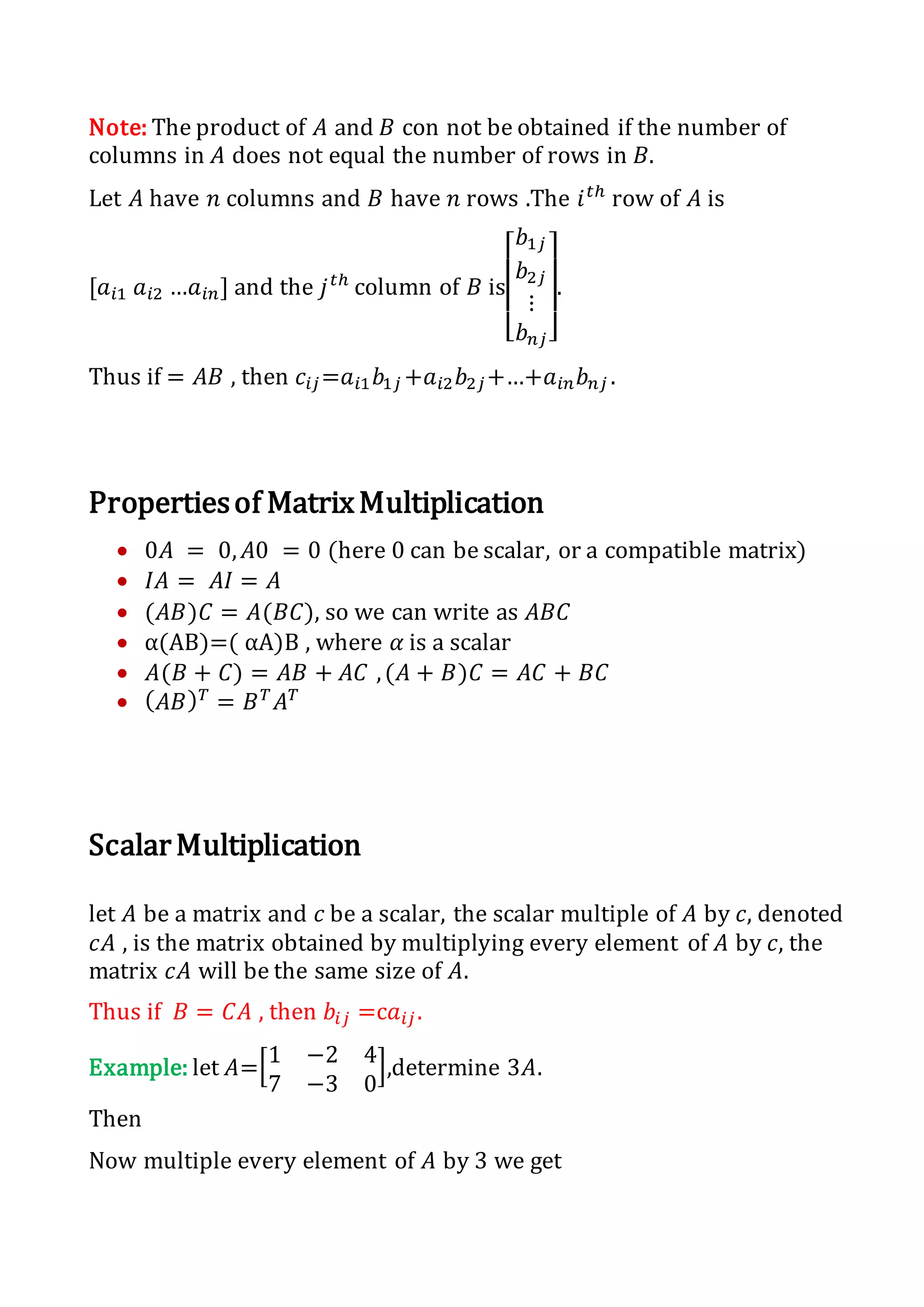 Note: The product of 𝐴 and 𝐵 con not be obtained if the number of
columns in 𝐴 does not equal the number of rows in 𝐵.
Let 𝐴 have 𝑛 columns and 𝐵 have 𝑛 rows .The 𝑖 𝑡ℎ
row of 𝐴 is
[𝑎𝑖1 𝑎𝑖2 …𝑎𝑖𝑛] and the 𝑗 𝑡ℎ
column of 𝐵 is
[
𝑏1𝑗
𝑏2𝑗
⋮
𝑏 𝑛𝑗]
.
Thus if = 𝐴𝐵 , then 𝑐𝑖𝑗=𝑎𝑖1 𝑏1𝑗 +𝑎𝑖2 𝑏2𝑗+…+𝑎𝑖𝑛 𝑏 𝑛𝑗 .
Propertiesof MatrixMultiplication
 0𝐴 = 0, 𝐴0 = 0 (here 0 can be scalar, or a compatible matrix)
 𝐼𝐴 = 𝐴𝐼 = 𝐴
 (𝐴𝐵)𝐶 = 𝐴(𝐵𝐶), so we can write as 𝐴𝐵𝐶
 α(AB)=( αA)B , where 𝛼 is a scalar
 𝐴(𝐵 + 𝐶) = 𝐴𝐵 + 𝐴𝐶 ,(𝐴 + 𝐵)𝐶 = 𝐴𝐶 + 𝐵𝐶
 ( 𝐴𝐵) 𝑇
= 𝐵 𝑇
𝐴 𝑇
ScalarMultiplication
let 𝐴 be a matrix and 𝑐 be a scalar, the scalar multiple of 𝐴 by 𝑐, denoted
𝑐𝐴 , is the matrix obtained by multiplying every element of 𝐴 by 𝑐, the
matrix 𝑐𝐴 will be the same size of 𝐴.
Thus if 𝐵 = 𝐶𝐴 , then 𝑏𝑖𝑗 =c𝑎𝑖𝑗.
Example: let 𝐴=[1 −2 4
7 −3 0
],determine 3𝐴.
Then
Now multiple every element of 𝐴 by 3 we get
 