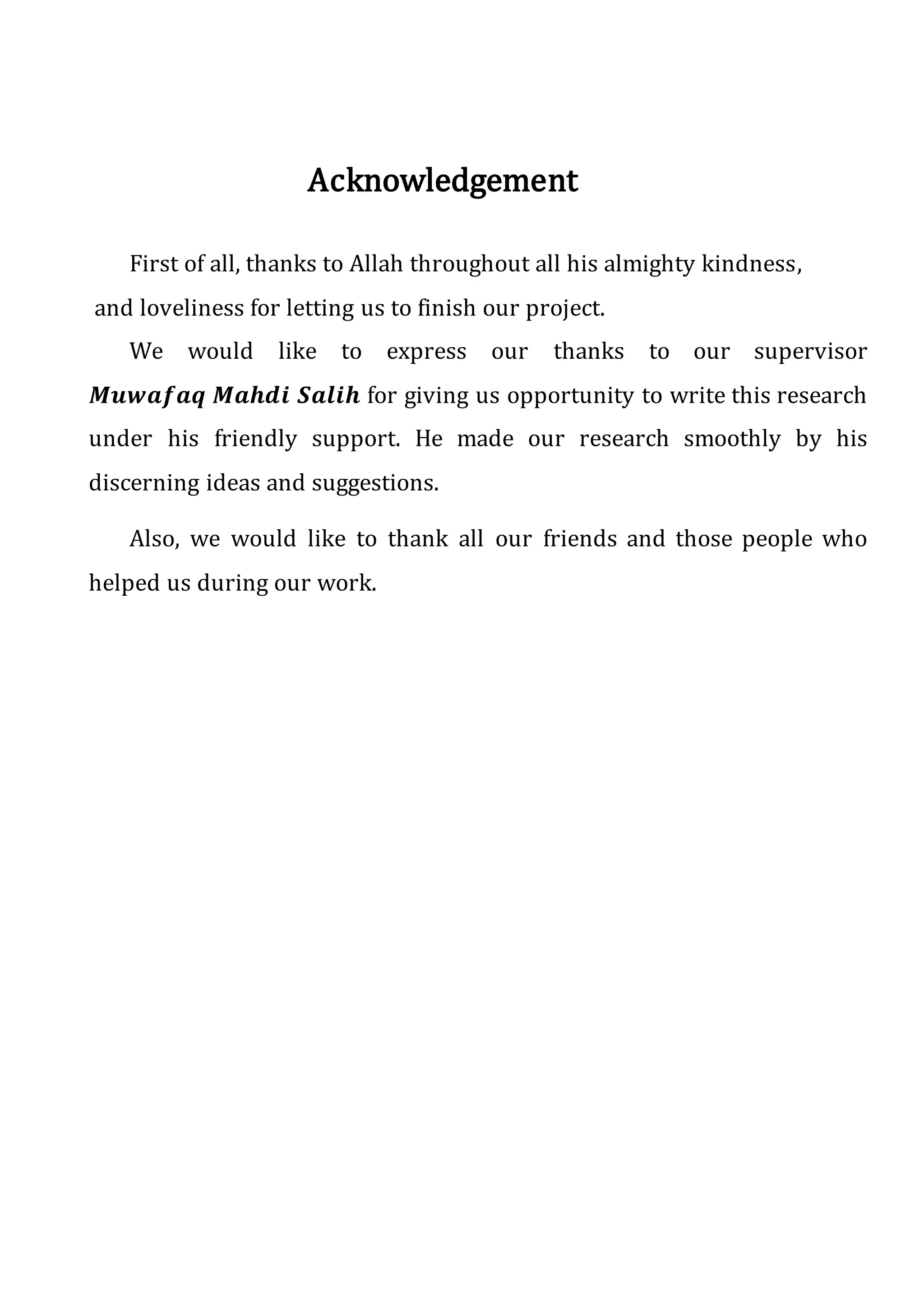 Acknowledgement
First of all, thanks to Allah throughout all his almighty kindness,
and loveliness for letting us to finish our project.
We would like to express our thanks to our supervisor
𝑴𝒖𝒘𝒂𝒇𝒂𝒒 𝑴𝒂𝒉𝒅𝒊 𝑺𝒂𝒍𝒊𝒉 for giving us opportunity to write this research
under his friendly support. He made our research smoothly by his
discerning ideas and suggestions.
Also, we would like to thank all our friends and those people who
helped us during our work.
 