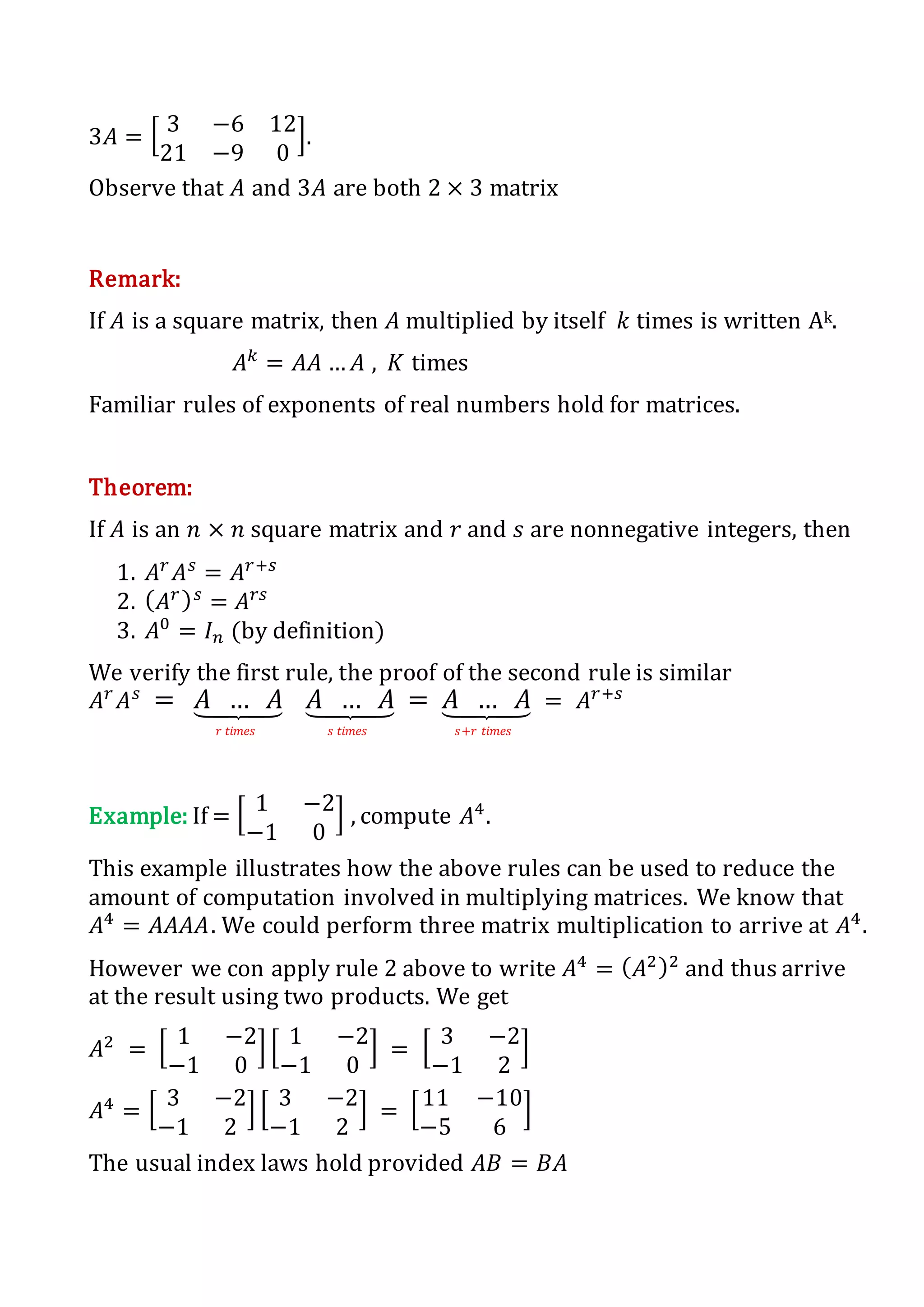 3𝐴 = [ 3 −6 12
21 −9 0
].
Observe that 𝐴 and 3𝐴 are both 2 × 3 matrix
Remark:
If 𝐴 is a square matrix, then 𝐴 multiplied by itself 𝑘 times is written Ak.
𝐴 𝑘
= 𝐴𝐴 … 𝐴 , 𝐾 times
Familiar rules of exponents of real numbers hold for matrices.
Theorem:
If 𝐴 is an 𝑛 × 𝑛 square matrix and 𝑟 and 𝑠 are nonnegative integers, then
1. 𝐴 𝑟
𝐴 𝑠
= 𝐴 𝑟+𝑠
2. ( 𝐴 𝑟) 𝑠
= 𝐴 𝑟𝑠
3. 𝐴0
= 𝐼 𝑛 (by definition)
We verify the first rule, the proof of the second rule is similar
𝐴 𝑟
𝐴 𝑠
= 𝐴 … 𝐴⏟
𝑟 𝑡𝑖𝑚𝑒𝑠
𝐴 … 𝐴⏟
𝑠 𝑡𝑖𝑚𝑒𝑠
= 𝐴 … 𝐴⏟
𝑠+𝑟 𝑡𝑖𝑚𝑒𝑠
= 𝐴 𝑟+𝑠
Example: If = [ 1 −2
−1 0
] , compute 𝐴4
.
This example illustrates how the above rules can be used to reduce the
amount of computation involved in multiplying matrices. We know that
𝐴4
= 𝐴𝐴𝐴𝐴. We could perform three matrix multiplication to arrive at 𝐴4
.
However we con apply rule 2 above to write 𝐴4
= ( 𝐴2)2
and thus arrive
at the result using two products. We get
𝐴2
= [ 1 −2
−1 0
] [ 1 −2
−1 0
] = [ 3 −2
−1 2
]
𝐴4
= [ 3 −2
−1 2
] [ 3 −2
−1 2
] = [11 −10
−5 6
]
The usual index laws hold provided 𝐴𝐵 = 𝐵𝐴
 