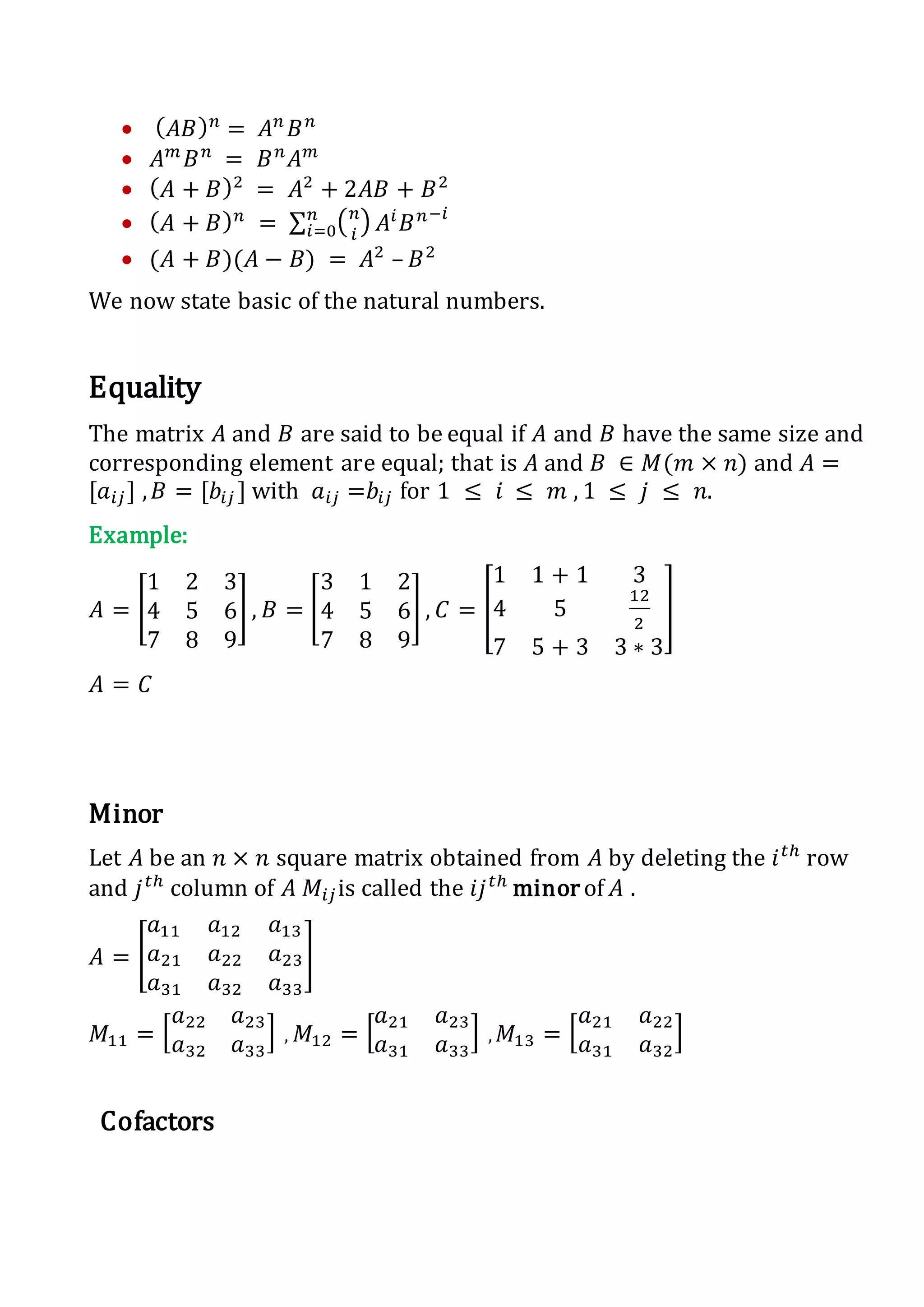  ( 𝐴𝐵) 𝑛
= 𝐴 𝑛
𝐵 𝑛
 𝐴 𝑚
𝐵 𝑛
= 𝐵 𝑛
𝐴 𝑚
 ( 𝐴 + 𝐵)2
= 𝐴2
+ 2𝐴𝐵 + 𝐵2
 ( 𝐴 + 𝐵) 𝑛
= ∑ ( 𝑛
𝑖
)𝑛
𝑖=0 𝐴𝑖
𝐵 𝑛−𝑖
 (𝐴 + 𝐵)(𝐴 − 𝐵) = 𝐴2
– 𝐵2
We now state basic of the natural numbers.
Equality
The matrix 𝐴 and 𝐵 are said to be equal if 𝐴 and 𝐵 have the same size and
corresponding element are equal; that is 𝐴 and 𝐵 ∈ 𝑀(𝑚 × 𝑛) and 𝐴 =
[𝑎𝑖𝑗] , 𝐵 = [𝑏𝑖𝑗 ] with 𝑎𝑖𝑗 =𝑏𝑖𝑗 for 1 ≤ 𝑖 ≤ 𝑚 , 1 ≤ 𝑗 ≤ 𝑛.
Example:
𝐴 = [
1 2 3
4 5 6
7 8 9
] , 𝐵 = [
3 1 2
4 5 6
7 8 9
] , 𝐶 = [
1 1 + 1 3
4 5
12
2
7 5 + 3 3 ∗ 3
]
𝐴 = 𝐶
Minor
Let 𝐴 be an 𝑛 × 𝑛 square matrix obtained from 𝐴 by deleting the 𝑖 𝑡ℎ
row
and 𝑗 𝑡ℎ
column of 𝐴 𝑀𝑖𝑗is called the 𝑖𝑗 𝑡ℎ
minor of 𝐴 .
𝐴 = [
𝑎11 𝑎12 𝑎13
𝑎21 𝑎22 𝑎23
𝑎31 𝑎32 𝑎33
]
𝑀11 = [
𝑎22 𝑎23
𝑎32 𝑎33
] , 𝑀12 = [
𝑎21 𝑎23
𝑎31 𝑎33
] , 𝑀13 = [
𝑎21 𝑎22
𝑎31 𝑎32
]
Cofactors
 