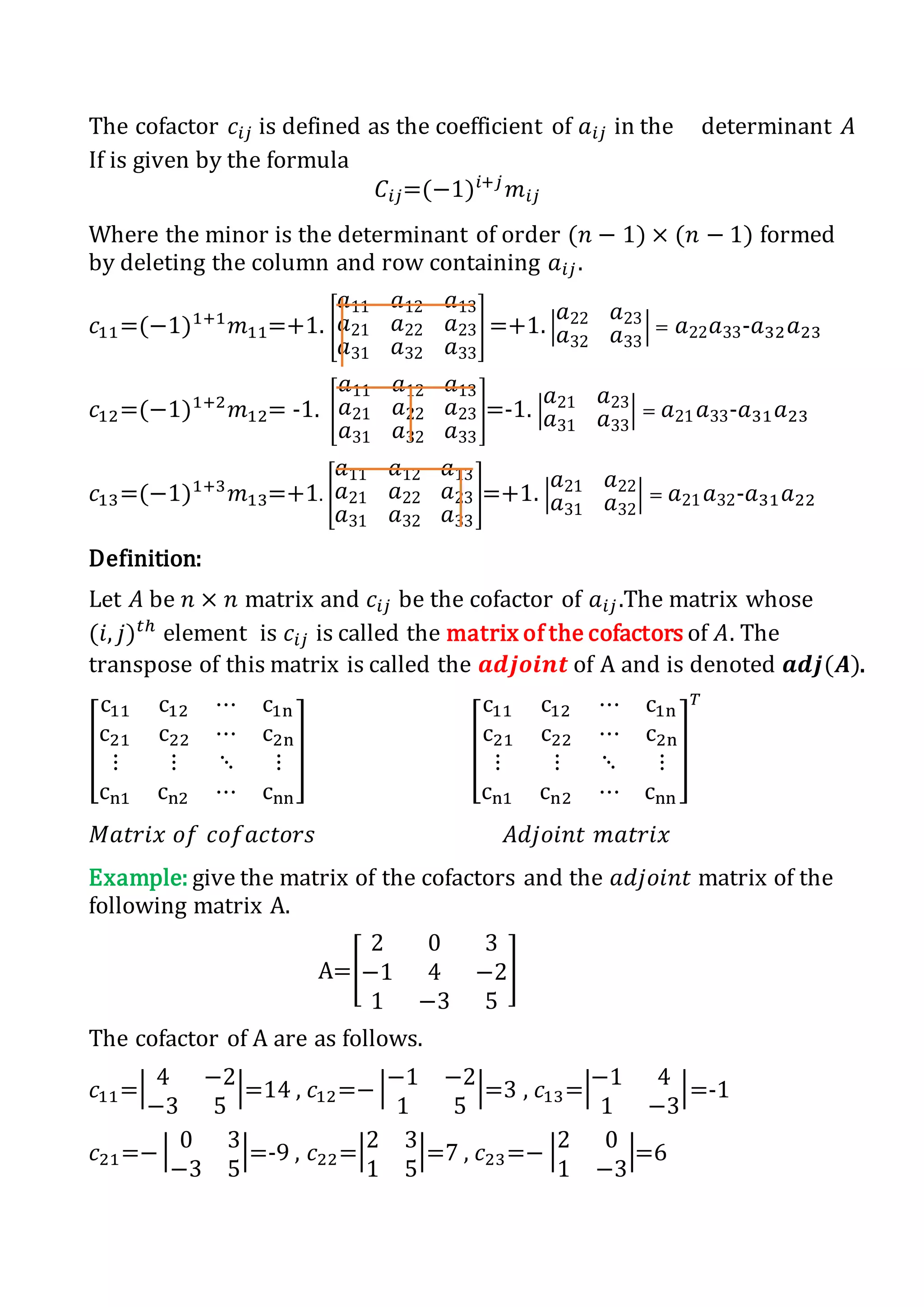 The cofactor 𝑐𝑖𝑗 is defined as the coefficient of 𝑎𝑖𝑗 in the determinant 𝐴
If is given by the formula
𝐶𝑖𝑗=(−1)𝑖+𝑗
𝑚𝑖𝑗
Where the minor is the determinant of order (𝑛 − 1) × (𝑛 − 1) formed
by deleting the column and row containing 𝑎𝑖𝑗.
𝑐11=(−1)1+1
𝑚11=+1. [
𝑎11 𝑎12 𝑎13
𝑎21 𝑎22 𝑎23
𝑎31 𝑎32 𝑎33
] =+1. |
𝑎22 𝑎23
𝑎32 𝑎33
| = 𝑎22 𝑎33-𝑎32 𝑎23
𝑐12=(−1)1+2
𝑚12= -1. [
𝑎11 𝑎12 𝑎13
𝑎21 𝑎22 𝑎23
𝑎31 𝑎32 𝑎33
]=-1. |
𝑎21 𝑎23
𝑎31 𝑎33
| = 𝑎21 𝑎33-𝑎31 𝑎23
𝑐13=(−1)1+3
𝑚13=+1. [
𝑎11 𝑎12 𝑎13
𝑎21 𝑎22 𝑎23
𝑎31 𝑎32 𝑎33
]=+1. |
𝑎21 𝑎22
𝑎31 𝑎32
| = 𝑎21 𝑎32-𝑎31 𝑎22
Definition:
Let 𝐴 be 𝑛 × 𝑛 matrix and 𝑐𝑖𝑗 be the cofactor of 𝑎𝑖𝑗.The matrix whose
(𝑖, 𝑗) 𝑡ℎ
element is 𝑐𝑖𝑗 is called the matrix of the cofactors of 𝐴. The
transpose of this matrix is called the 𝒂𝒅𝒋𝒐𝒊𝒏𝒕 of A and is denoted 𝒂𝒅𝒋(𝑨).
[
c11 c12 ⋯ c1n
c21 c22 ⋯ c2n
⋮ ⋮ ⋱ ⋮
cn1 cn2 ⋯ cnn
] [
c11 c12 ⋯ c1n
c21 c22 ⋯ c2n
⋮ ⋮ ⋱ ⋮
cn1 cn2 ⋯ cnn
]
𝑇
𝑀𝑎𝑡𝑟𝑖𝑥 𝑜𝑓 𝑐𝑜𝑓𝑎𝑐𝑡𝑜𝑟𝑠 𝐴𝑑𝑗𝑜𝑖𝑛𝑡 𝑚𝑎𝑡𝑟𝑖𝑥
Example: give the matrix of the cofactors and the 𝑎𝑑𝑗𝑜𝑖𝑛𝑡 matrix of the
following matrix A.
A=[
2 0 3
−1 4 −2
1 −3 5
]
The cofactor of A are as follows.
𝑐11=| 4 −2
−3 5
|=14 , 𝑐12=− |−1 −2
1 5
|=3 , 𝑐13=|−1 4
1 −3
|=-1
𝑐21=− | 0 3
−3 5
|=-9 , 𝑐22=|2 3
1 5
|=7 , 𝑐23=− |2 0
1 −3
|=6
 