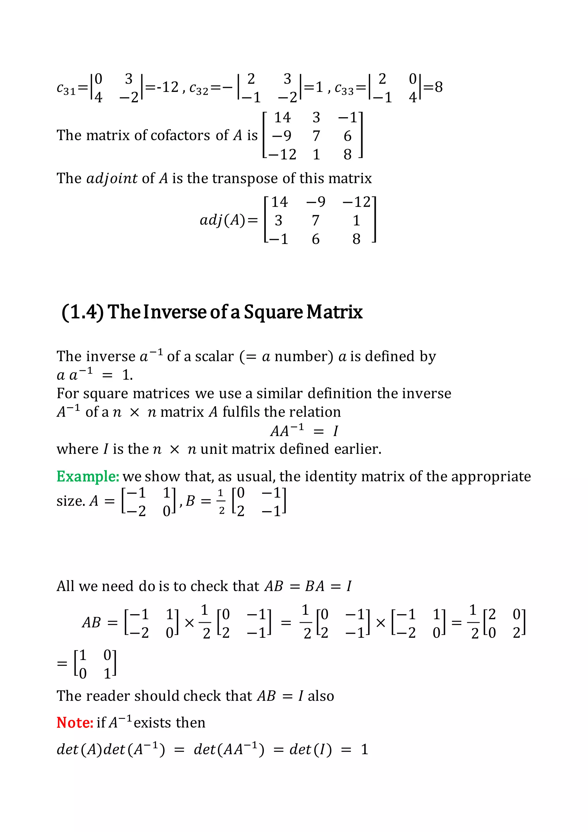 𝑐31=|0 3
4 −2
|=-12 , 𝑐32=− | 2 3
−1 −2
|=1 , 𝑐33=| 2 0
−1 4
|=8
The matrix of cofactors of 𝐴 is [
14 3 −1
−9 7 6
−12 1 8
]
The 𝑎𝑑𝑗𝑜𝑖𝑛𝑡 of 𝐴 is the transpose of this matrix
𝑎𝑑𝑗(𝐴)= [
14 −9 −12
3 7 1
−1 6 8
]
(1.4)TheInverseof a SquareMatrix
The inverse 𝑎−1
of a scalar (= 𝑎 number) 𝑎 is defined by
𝑎 𝑎−1
= 1.
For square matrices we use a similar definition the inverse
𝐴−1
of a 𝑛 × 𝑛 matrix 𝐴 fulfils the relation
𝐴𝐴−1
= 𝐼
where 𝐼 is the 𝑛 × 𝑛 unit matrix defined earlier.
Example: we show that, as usual, the identity matrix of the appropriate
size. 𝐴 = [−1 1
−2 0
] , 𝐵 =
1
2
[0 −1
2 −1
]
All we need do is to check that 𝐴𝐵 = 𝐵𝐴 = 𝐼
𝐴𝐵 = [−1 1
−2 0
] ×
1
2
[0 −1
2 −1
] =
1
2
[0 −1
2 −1
] × [−1 1
−2 0
] =
1
2
[2 0
0 2
]
= [1 0
0 1
]
The reader should check that 𝐴𝐵 = 𝐼 also
Note: if 𝐴−1
exists then
𝑑𝑒𝑡(𝐴)𝑑𝑒𝑡(𝐴−1
) = 𝑑𝑒𝑡(𝐴𝐴−1
) = 𝑑𝑒𝑡(𝐼) = 1
 