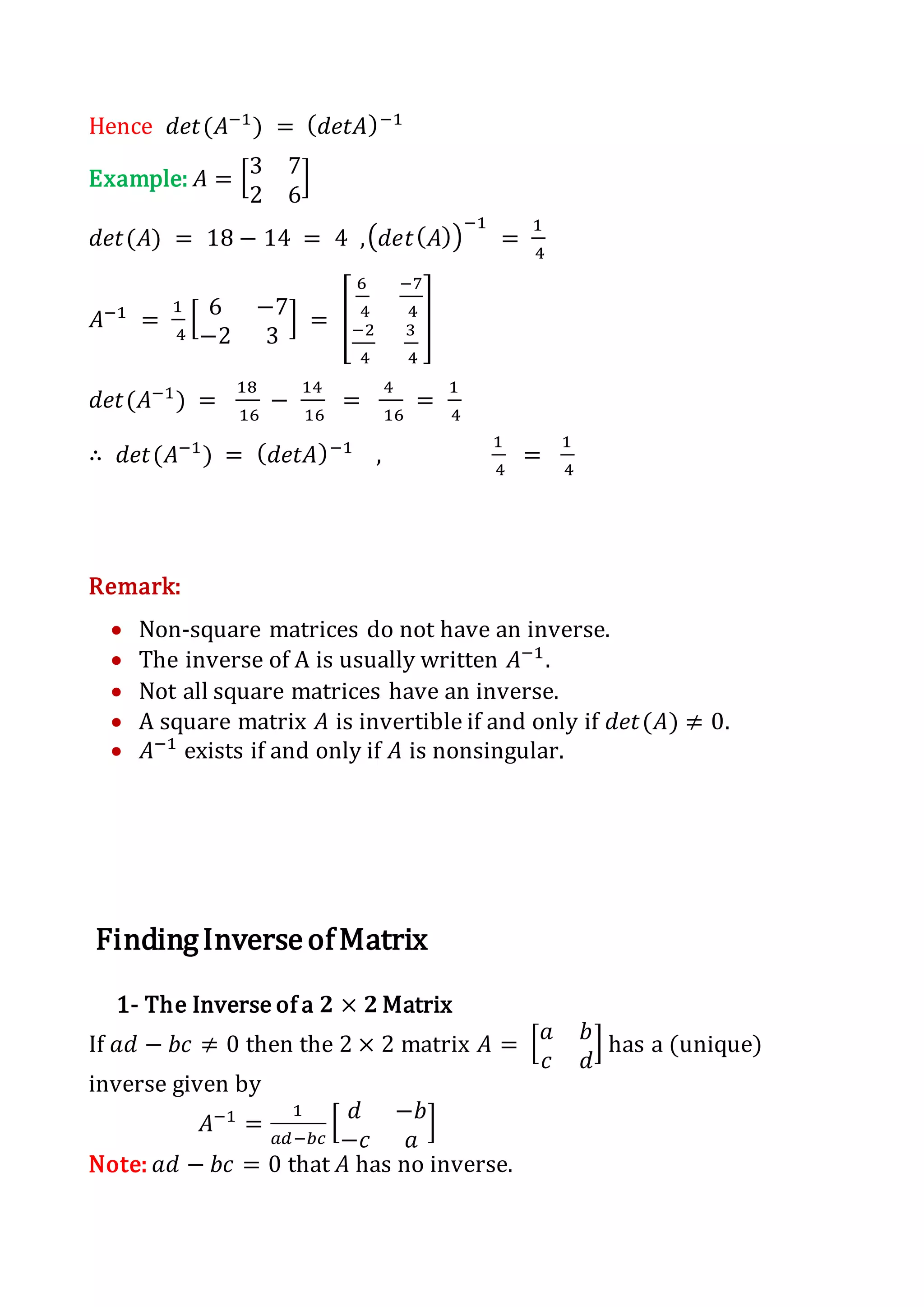 Hence 𝑑𝑒𝑡(𝐴−1
) = ( 𝑑𝑒𝑡𝐴)−1
Example: 𝐴 = [3 7
2 6
]
𝑑𝑒𝑡(𝐴) = 18 − 14 = 4 ,( 𝑑𝑒𝑡( 𝐴))
−1
=
1
4
𝐴−1
=
1
4
[ 6 −7
−2 3
] = [
6
4
−7
4
−2
4
3
4
]
𝑑𝑒𝑡(𝐴−1
) =
18
16
−
14
16
=
4
16
=
1
4
∴ 𝑑𝑒𝑡(𝐴−1
) = ( 𝑑𝑒𝑡𝐴)−1
,
1
4
=
1
4
Remark:
 Non-square matrices do not have an inverse.
 The inverse of A is usually written 𝐴−1
.
 Not all square matrices have an inverse.
 A square matrix 𝐴 is invertible if and only if 𝑑𝑒𝑡(𝐴) ≠ 0.
 𝐴−1
exists if and only if 𝐴 is nonsingular.
FindingInverseofMatrix
1- The Inverse of a 𝟐 × 𝟐 Matrix
If 𝑎𝑑 − 𝑏𝑐 ≠ 0 then the 2 × 2 matrix 𝐴 = [ 𝑎 𝑏
𝑐 𝑑
] has a (unique)
inverse given by
𝐴−1
=
1
𝑎𝑑−𝑏𝑐
[ 𝑑 −𝑏
−𝑐 𝑎
]
Note: 𝑎𝑑 − 𝑏𝑐 = 0 that 𝐴 has no inverse.
 