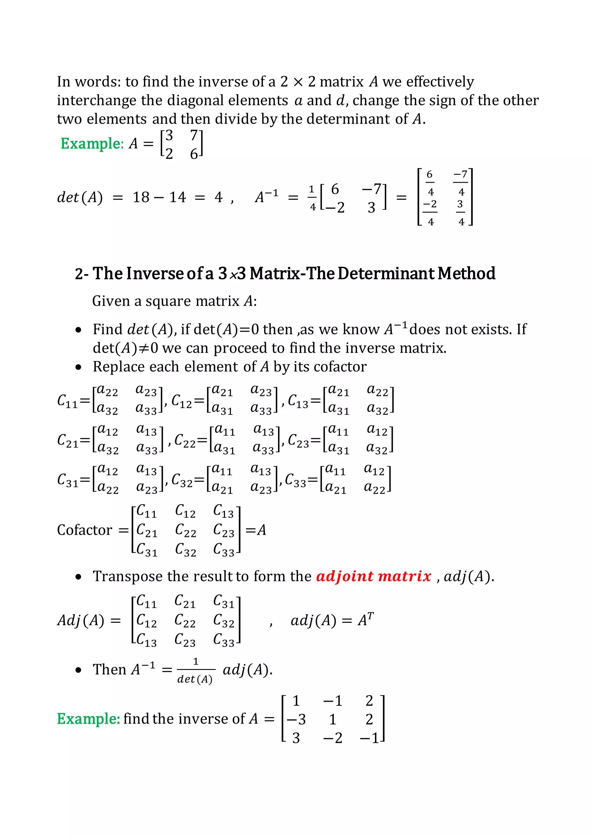 In words: to find the inverse of a 2 × 2 matrix 𝐴 we effectively
interchange the diagonal elements 𝑎 and 𝑑, change the sign of the other
two elements and then divide by the determinant of 𝐴.
Example: 𝐴 = [3 7
2 6
]
𝑑𝑒𝑡(𝐴) = 18 − 14 = 4 , 𝐴−1
=
1
4
[ 6 −7
−2 3
] = [
6
4
−7
4
−2
4
3
4
]
2- The Inverseof a 3×3 Matrix-TheDeterminant Method
Given a square matrix 𝐴:
 Find 𝑑𝑒𝑡(𝐴), if det(𝐴)=0 then ,as we know 𝐴−1
does not exists. If
det(𝐴)≠0 we can proceed to find the inverse matrix.
 Replace each element of 𝐴 by its cofactor
𝐶11=[
𝑎22 𝑎23
𝑎32 𝑎33
], 𝐶12=[
𝑎21 𝑎23
𝑎31 𝑎33
] , 𝐶13=[
𝑎21 𝑎22
𝑎31 𝑎32
]
𝐶21=[
𝑎12 𝑎13
𝑎32 𝑎33
] , 𝐶22=[
𝑎11 𝑎13
𝑎31 𝑎33
], 𝐶23=[
𝑎11 𝑎12
𝑎31 𝑎32
]
𝐶31=[
𝑎12 𝑎13
𝑎22 𝑎23
], 𝐶32=[
𝑎11 𝑎13
𝑎21 𝑎23
], 𝐶33=[
𝑎11 𝑎12
𝑎21 𝑎22
]
Cofactor =[
𝐶11 𝐶12 𝐶13
𝐶21 𝐶22 𝐶23
𝐶31 𝐶32 𝐶33
] =𝐴
 Transpose the result to form the 𝒂𝒅𝒋𝒐𝒊𝒏𝒕 𝒎𝒂𝒕𝒓𝒊𝒙 , 𝑎𝑑𝑗(𝐴).
𝐴𝑑𝑗(𝐴) = [
𝐶11 𝐶21 𝐶31
𝐶12 𝐶22 𝐶32
𝐶13 𝐶23 𝐶33
] , 𝑎𝑑𝑗(𝐴) = 𝐴 𝑇
 Then 𝐴−1
=
1
𝑑𝑒𝑡(𝐴)
𝑎𝑑𝑗(𝐴).
Example: find the inverse of 𝐴 = [
1 −1 2
−3 1 2
3 −2 −1
]
 