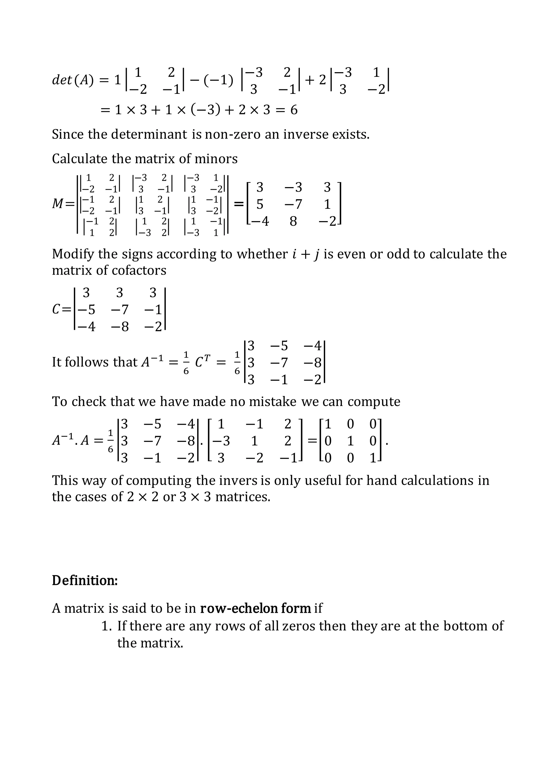 𝑑𝑒𝑡(𝐴) = 1 | 1 2
−2 −1
| − (−1) |−3 2
3 −1
| + 2 |−3 1
3 −2
|
= 1 × 3 + 1 × (−3) + 2 × 3 = 6
Since the determinant is non-zero an inverse exists.
Calculate the matrix of minors
𝑀=|
|
|
1 2
−2 −1
| |
−3 2
3 −1
| |
−3 1
3 −2
|
|
−1 2
−2 −1
| |
1 2
3 −1
| |
1 −1
3 −2
|
|
−1 2
1 2
| |
1 2
−3 2
| |
1 −1
−3 1
|
|
|
=[
3 −3 3
5 −7 1
−4 8 −2
]
Modify the signs according to whether 𝑖 + 𝑗 is even or odd to calculate the
matrix of cofactors
𝐶=|
3 3 3
−5 −7 −1
−4 −8 −2
|
It follows that 𝐴−1
=
1
6
𝐶 𝑇
=
1
6
|
3 −5 −4
3 −7 −8
3 −1 −2
|
To check that we have made no mistake we can compute
𝐴−1
. 𝐴 =
1
6
|
3 −5 −4
3 −7 −8
3 −1 −2
|. [
1 −1 2
−3 1 2
3 −2 −1
] =[
1 0 0
0 1 0
0 0 1
] .
This way of computing the invers is only useful for hand calculations in
the cases of 2 × 2 or 3 × 3 matrices.
Definition:
A matrix is said to be in row-echelon form if
1. If there are any rows of all zeros then they are at the bottom of
the matrix.
 