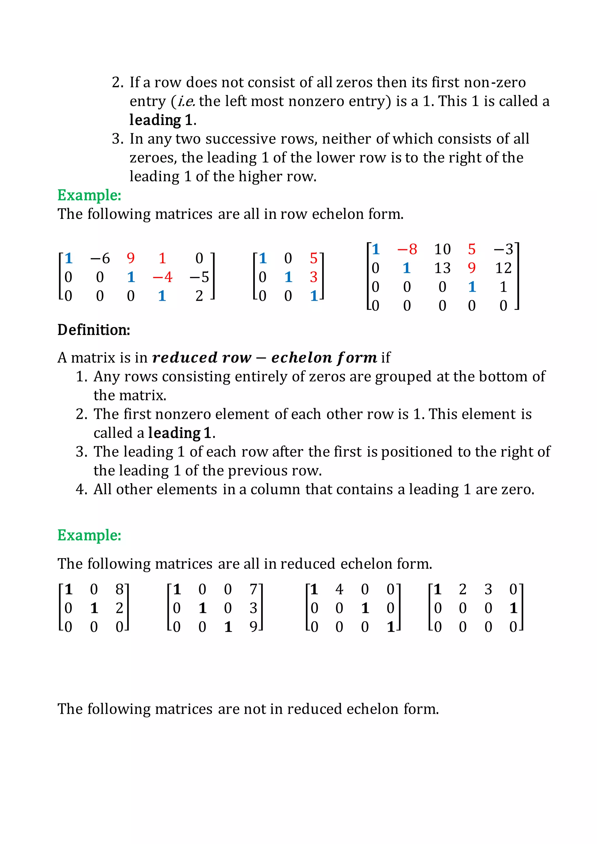 2. If a row does not consist of all zeros then its first non-zero
entry (i.e. the left most nonzero entry) is a 1. This 1 is called a
leading 1.
3. In any two successive rows, neither of which consists of all
zeroes, the leading 1 of the lower row is to the right of the
leading 1 of the higher row.
Example:
The following matrices are all in row echelon form.
[
𝟏 −6 9 1 0
0 0 𝟏 −4 −5
0 0 0 𝟏 2
] [
𝟏 0 5
0 𝟏 3
0 0 𝟏
] [
𝟏 −8 10 5 −3
0 𝟏 13 9 12
0 0 0 𝟏 1
0 0 0 0 0
]
Definition:
A matrix is in 𝒓𝒆𝒅𝒖𝒄𝒆𝒅 𝒓𝒐𝒘 − 𝒆𝒄𝒉𝒆𝒍𝒐𝒏 𝒇𝒐𝒓𝒎 if
1. Any rows consisting entirely of zeros are grouped at the bottom of
the matrix.
2. The first nonzero element of each other row is 1. This element is
called a leading 1.
3. The leading 1 of each row after the first is positioned to the right of
the leading 1 of the previous row.
4. All other elements in a column that contains a leading 1 are zero.
Example:
The following matrices are all in reduced echelon form.
[
𝟏 0 8
0 𝟏 2
0 0 0
] [
𝟏 0 0 7
0 𝟏 0 3
0 0 𝟏 9
] [
𝟏 4 0 0
0 0 𝟏 0
0 0 0 𝟏
] [
𝟏 2 3 0
0 0 0 𝟏
0 0 0 0
]
The following matrices are not in reduced echelon form.
 