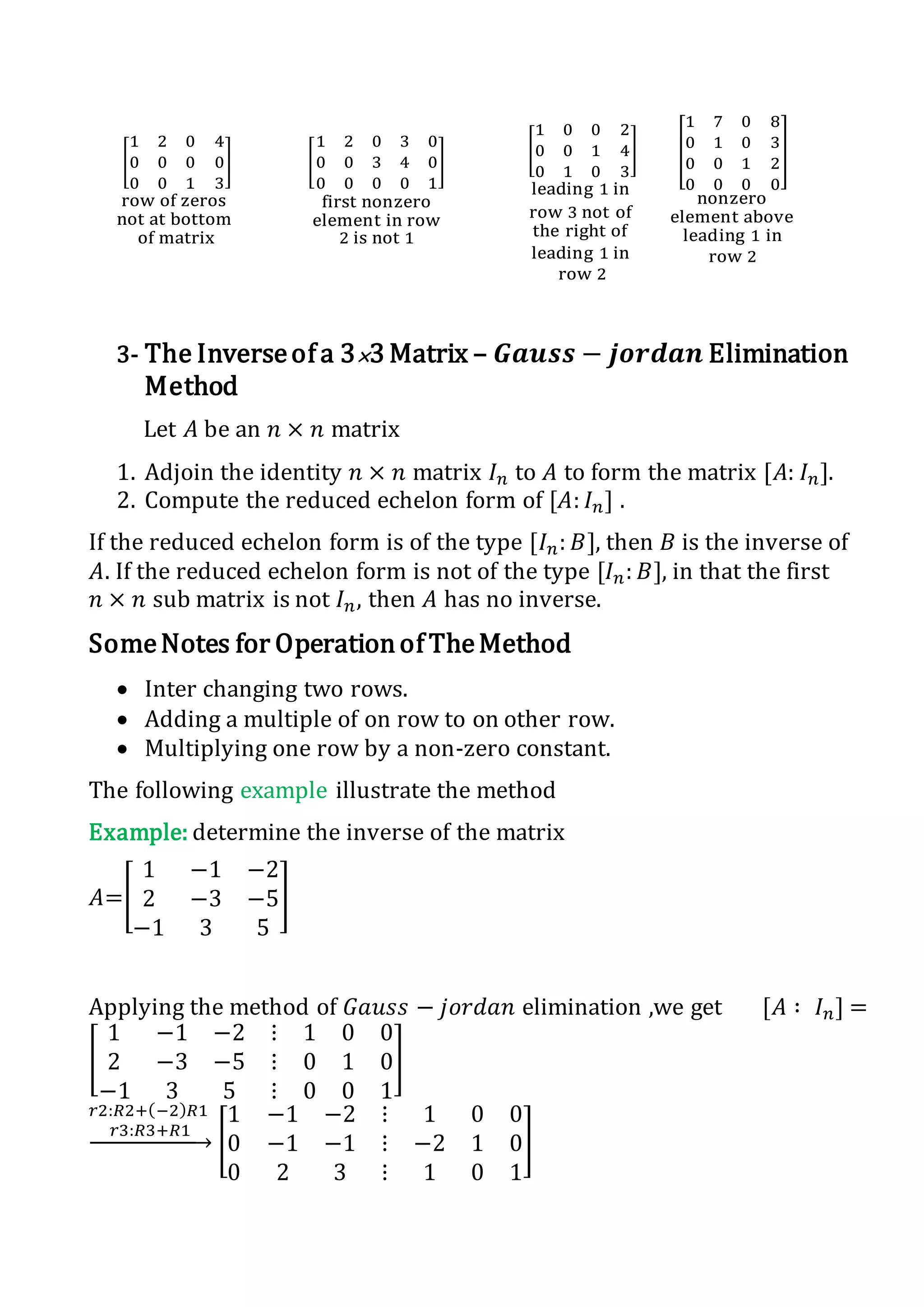 [
1 2 0 4
0 0 0 0
0 0 1 3
]
row of zeros
not at bottom
of matrix
[
1 2 0 3 0
0 0 3 4 0
0 0 0 0 1
]
first nonzero
element in row
2 is not 1
[
1 0 0 2
0 0 1 4
0 1 0 3
]
leading 1 in
row 3 not of
the right of
leading 1 in
row 2
[
1 7 0 8
0 1 0 3
0 0 1 2
0 0 0 0
]
nonzero
element above
leading 1 in
row 2
3- The Inverseof a 3×3 Matrix – 𝑮𝒂𝒖𝒔𝒔 − 𝒋𝒐𝒓𝒅𝒂𝒏 Elimination
Method
Let 𝐴 be an 𝑛 × 𝑛 matrix
1. Adjoin the identity 𝑛 × 𝑛 matrix 𝐼 𝑛 to 𝐴 to form the matrix [𝐴: 𝐼 𝑛].
2. Compute the reduced echelon form of [𝐴: 𝐼 𝑛] .
If the reduced echelon form is of the type [𝐼 𝑛: 𝐵], then 𝐵 is the inverse of
𝐴. If the reduced echelon form is not of the type [𝐼 𝑛: 𝐵], in that the first
𝑛 × 𝑛 sub matrix is not 𝐼 𝑛, then 𝐴 has no inverse.
SomeNotes for Operationof TheMethod
 Inter changing two rows.
 Adding a multiple of on row to on other row.
 Multiplying one row by a non-zero constant.
The following example illustrate the method
Example: determine the inverse of the matrix
𝐴=[
1 −1 −2
2 −3 −5
−1 3 5
]
Applying the method of 𝐺𝑎𝑢𝑠𝑠 − 𝑗𝑜𝑟𝑑𝑎𝑛 elimination ,we get [𝐴 ∶ 𝐼 𝑛] =
[
1 −1 −2 ⋮ 1 0 0
2 −3 −5 ⋮ 0 1 0
−1 3 5 ⋮ 0 0 1
]
𝑟2:𝑅2+(−2) 𝑅1
𝑟3:𝑅3+𝑅1
→ [
1 −1 −2 ⋮ 1 0 0
0 −1 −1 ⋮ −2 1 0
0 2 3 ⋮ 1 0 1
]
 