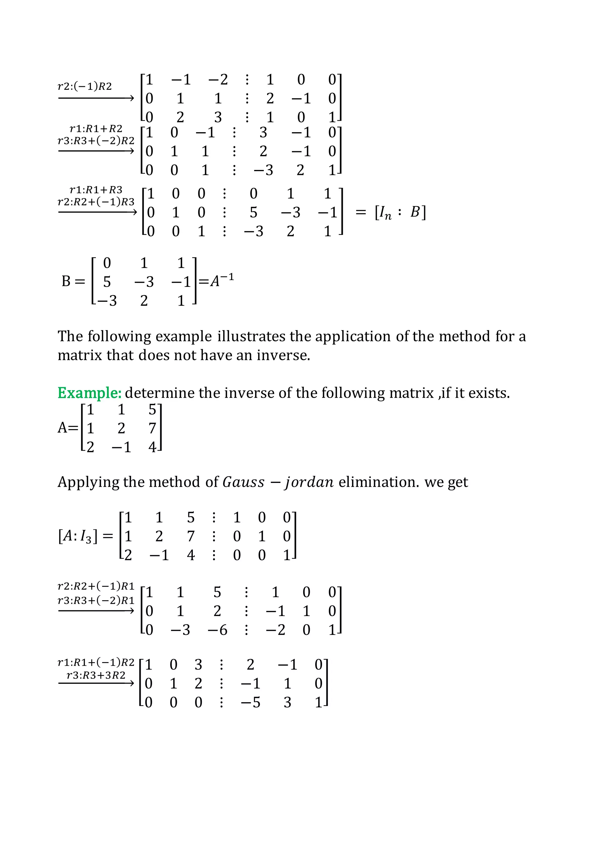 𝑟2:(−1) 𝑅2
→ [
1 −1 −2 ⋮ 1 0 0
0 1 1 ⋮ 2 −1 0
0 2 3 ⋮ 1 0 1
]
𝑟1:𝑅1+𝑅2
𝑟3:𝑅3+(−2) 𝑅2
→ [
1 0 −1 ⋮ 3 −1 0
0 1 1 ⋮ 2 −1 0
0 0 1 ⋮ −3 2 1
]
𝑟1:𝑅1+𝑅3
𝑟2:𝑅2+(−1) 𝑅3
→ [
1 0 0 ⋮ 0 1 1
0 1 0 ⋮ 5 −3 −1
0 0 1 ⋮ −3 2 1
] = [𝐼 𝑛 ∶ 𝐵]
B = [
0 1 1
5 −3 −1
−3 2 1
]=𝐴−1
The following example illustrates the application of the method for a
matrix that does not have an inverse.
Example: determine the inverse of the following matrix ,if it exists.
A=[
1 1 5
1 2 7
2 −1 4
]
Applying the method of 𝐺𝑎𝑢𝑠𝑠 − 𝑗𝑜𝑟𝑑𝑎𝑛 elimination. we get
[𝐴: 𝐼3] = [
1 1 5 ⋮ 1 0 0
1 2 7 ⋮ 0 1 0
2 −1 4 ⋮ 0 0 1
]
𝑟2:𝑅2+(−1) 𝑅1
𝑟3:𝑅3+(−2) 𝑅1
→ [
1 1 5 ⋮ 1 0 0
0 1 2 ⋮ −1 1 0
0 −3 −6 ⋮ −2 0 1
]
𝑟1:𝑅1+(−1) 𝑅2
𝑟3:𝑅3+3𝑅2
→ [
1 0 3 ⋮ 2 −1 0
0 1 2 ⋮ −1 1 0
0 0 0 ⋮ −5 3 1
]
 