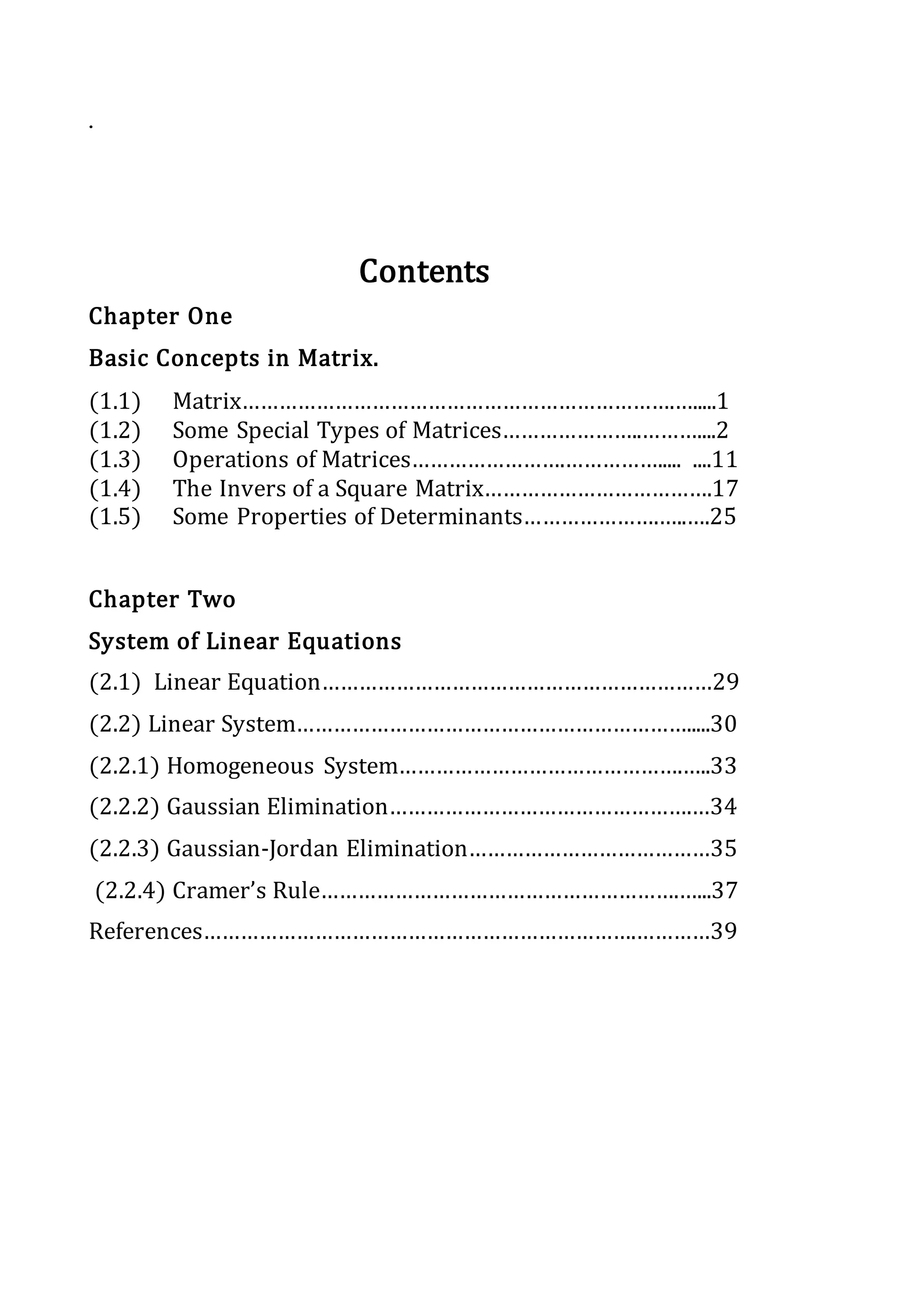 .
Contents
Chapter One
Basic Concepts in Matrix.
(1.1) Matrix…………………………………………………………….….....1
(1.2) Some Special Types of Matrices…………………..………....2
(1.3) Operations of Matrices…………………….……………..... ....11
(1.4) The Invers of a Square Matrix……………………………….17
(1.5) Some Properties of Determinants………………….…..….25
Chapter Two
System of Linear Equations
(2.1) Linear Equation………………………………………………………29
(2.2) Linear System……………………………………………………….....30
(2.2.1) Homogeneous System……………………………………….…..33
(2.2.2) Gaussian Elimination………………………………………….…34
(2.2.3) Gaussian-Jordan Elimination…………………………………35
(2.2.4) Cramer’s Rule………………………………………………….…...37
References…………………………………………………………….…………39
 