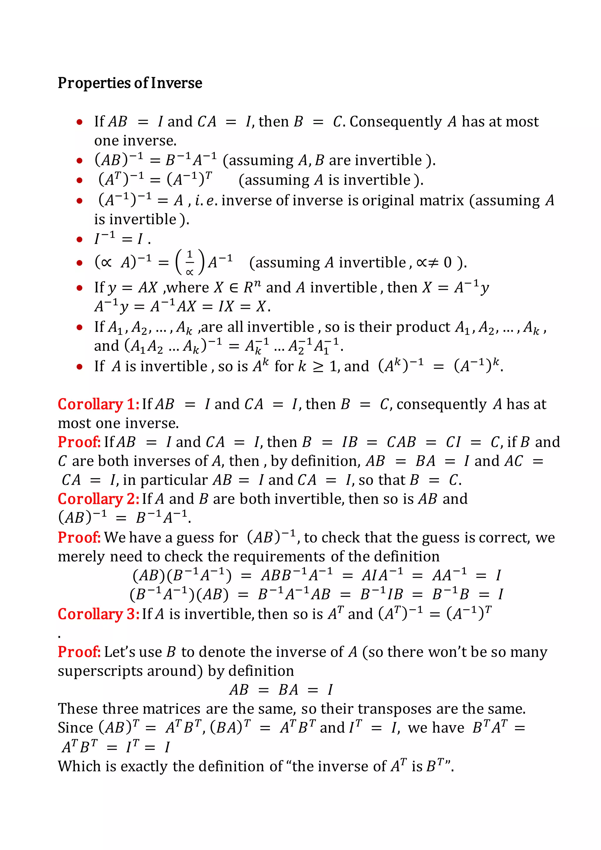Properties of Inverse
 If 𝐴𝐵 = 𝐼 and 𝐶𝐴 = 𝐼, then 𝐵 = 𝐶. Consequently 𝐴 has at most
one inverse.
 ( 𝐴𝐵)−1
= 𝐵−1
𝐴−1
(assuming 𝐴, 𝐵 are invertible ).
 ( 𝐴 𝑇)−1
= ( 𝐴−1) 𝑇
(assuming 𝐴 is invertible ).
 ( 𝐴−1)−1
= 𝐴 , 𝑖. 𝑒. inverse of inverse is original matrix (assuming 𝐴
is invertible ).
 𝐼−1
= 𝐼 .
 (∝ 𝐴)−1
= (
1
∝
) 𝐴−1
(assuming 𝐴 invertible , ∝≠ 0 ).
 If 𝑦 = 𝐴𝑋 ,where 𝑋 ∈ 𝑅 𝑛
and 𝐴 invertible , then 𝑋 = 𝐴−1
𝑦
𝐴−1
𝑦 = 𝐴−1
𝐴𝑋 = 𝐼𝑋 = 𝑋.
 If 𝐴1 , 𝐴2, … , 𝐴 𝑘 ,are all invertible , so is their product 𝐴1 , 𝐴2, … , 𝐴 𝑘 ,
and ( 𝐴1 𝐴2 … 𝐴 𝑘)−1
= 𝐴 𝑘
−1
… 𝐴2
−1
𝐴1
−1
.
 If 𝐴 is invertible , so is 𝐴 𝑘
for 𝑘 ≥ 1, and ( 𝐴 𝑘)−1
= ( 𝐴−1) 𝑘
.
Corollary 1:If 𝐴𝐵 = 𝐼 and 𝐶𝐴 = 𝐼, then 𝐵 = 𝐶, consequently 𝐴 has at
most one inverse.
Proof: If 𝐴𝐵 = 𝐼 and 𝐶𝐴 = 𝐼, then 𝐵 = 𝐼𝐵 = 𝐶𝐴𝐵 = 𝐶𝐼 = 𝐶, if 𝐵 and
𝐶 are both inverses of 𝐴, then , by definition, 𝐴𝐵 = 𝐵𝐴 = 𝐼 and 𝐴𝐶 =
𝐶𝐴 = 𝐼, in particular 𝐴𝐵 = 𝐼 and 𝐶𝐴 = 𝐼, so that 𝐵 = 𝐶.
Corollary 2:If 𝐴 and 𝐵 are both invertible, then so is 𝐴𝐵 and
( 𝐴𝐵)−1
= 𝐵−1
𝐴−1
.
Proof: We have a guess for ( 𝐴𝐵)−1
, to check that the guess is correct, we
merely need to check the requirements of the definition
(𝐴𝐵)(𝐵−1
𝐴−1
) = 𝐴𝐵𝐵−1
𝐴−1
= 𝐴𝐼𝐴−1
= 𝐴𝐴−1
= 𝐼
(𝐵−1
𝐴−1
)(𝐴𝐵) = 𝐵−1
𝐴−1
𝐴𝐵 = 𝐵−1
𝐼𝐵 = 𝐵−1
𝐵 = 𝐼
Corollary 3:If 𝐴 is invertible, then so is 𝐴 𝑇
and ( 𝐴 𝑇)−1
= ( 𝐴−1) 𝑇
.
Proof: Let’s use 𝐵 to denote the inverse of 𝐴 (so there won’t be so many
superscripts around) by definition
𝐴𝐵 = 𝐵𝐴 = 𝐼
These three matrices are the same, so their transposes are the same.
Since ( 𝐴𝐵) 𝑇
= 𝐴 𝑇
𝐵 𝑇
, ( 𝐵𝐴) 𝑇
= 𝐴 𝑇
𝐵 𝑇
and 𝐼 𝑇
= 𝐼, we have 𝐵 𝑇
𝐴 𝑇
=
𝐴 𝑇
𝐵 𝑇
= 𝐼 𝑇
= 𝐼
Which is exactly the definition of “the inverse of 𝐴 𝑇
is 𝐵 𝑇
”.
 