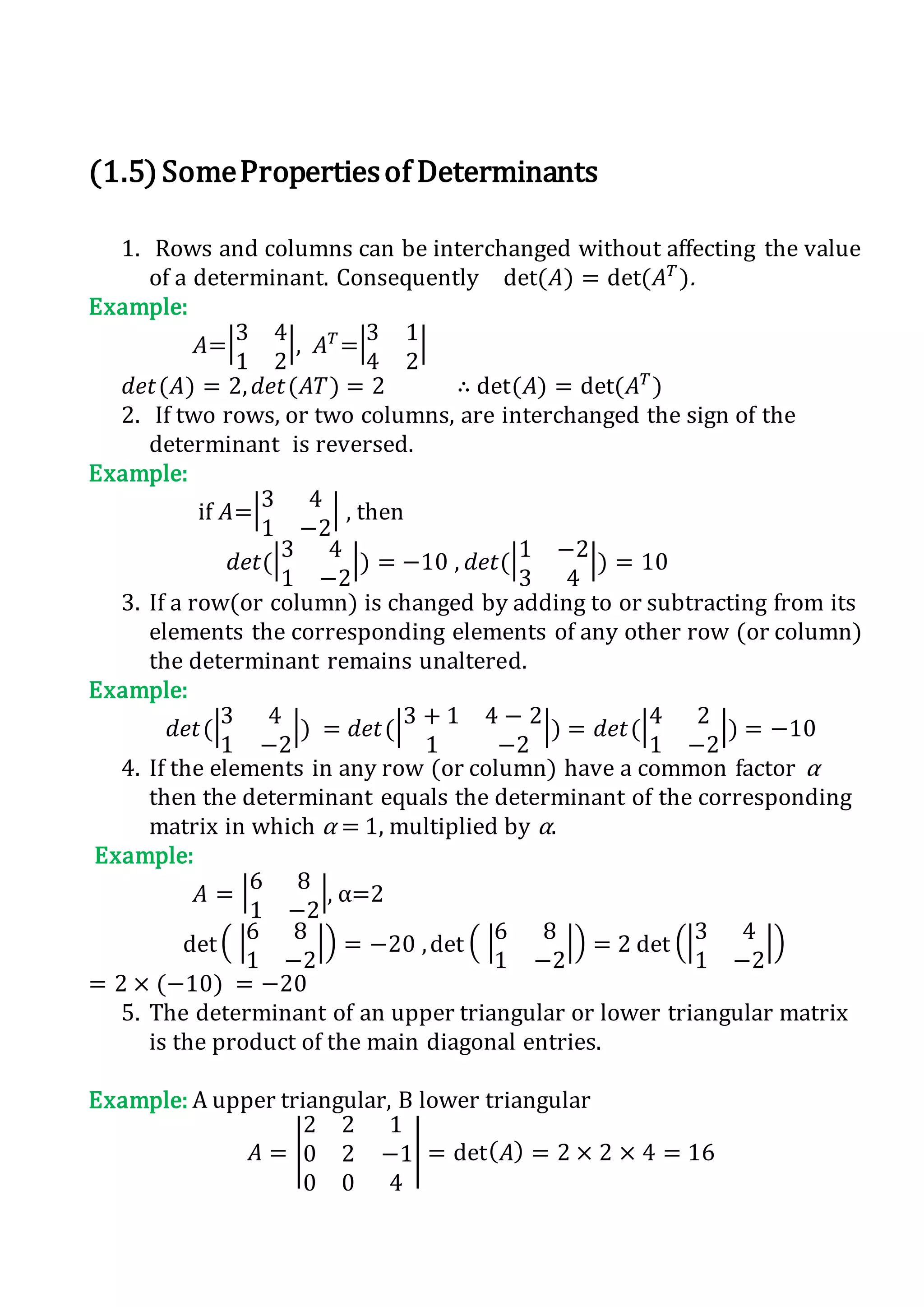 (1.5)SomePropertiesof Determinants
1. Rows and columns can be interchanged without affecting the value
of a determinant. Consequently det(𝐴) = det(𝐴 𝑇
).
Example:
𝐴=|3 4
1 2
|, 𝐴 𝑇
=|3 1
4 2
|
𝑑𝑒𝑡(𝐴) = 2, 𝑑𝑒𝑡(𝐴𝑇) = 2 ∴ det(𝐴) = det(𝐴 𝑇
)
2. If two rows, or two columns, are interchanged the sign of the
determinant is reversed.
Example:
if 𝐴=|3 4
1 −2
| , then
𝑑𝑒𝑡(|3 4
1 −2
|) = −10 , 𝑑𝑒𝑡(|1 −2
3 4
|) = 10
3. If a row(or column) is changed by adding to or subtracting from its
elements the corresponding elements of any other row (or column)
the determinant remains unaltered.
Example:
𝑑𝑒𝑡(|3 4
1 −2
|) = 𝑑𝑒𝑡(|3 + 1 4 − 2
1 −2
|) = 𝑑𝑒𝑡(|4 2
1 −2
|) = −10
4. If the elements in any row (or column) have a common factor α
then the determinant equals the determinant of the corresponding
matrix in which α = 1, multiplied by α.
Example:
𝐴 = |6 8
1 −2
|, α=2
det( |6 8
1 −2
|) = −20 ,det ( |6 8
1 −2
|) = 2 det (|3 4
1 −2
|)
= 2 × (−10) = −20
5. The determinant of an upper triangular or lower triangular matrix
is the product of the main diagonal entries.
Example: A upper triangular, B lower triangular
𝐴 = |
2 2 1
0 2 −1
0 0 4
| = det( 𝐴) = 2 × 2 × 4 = 16
 