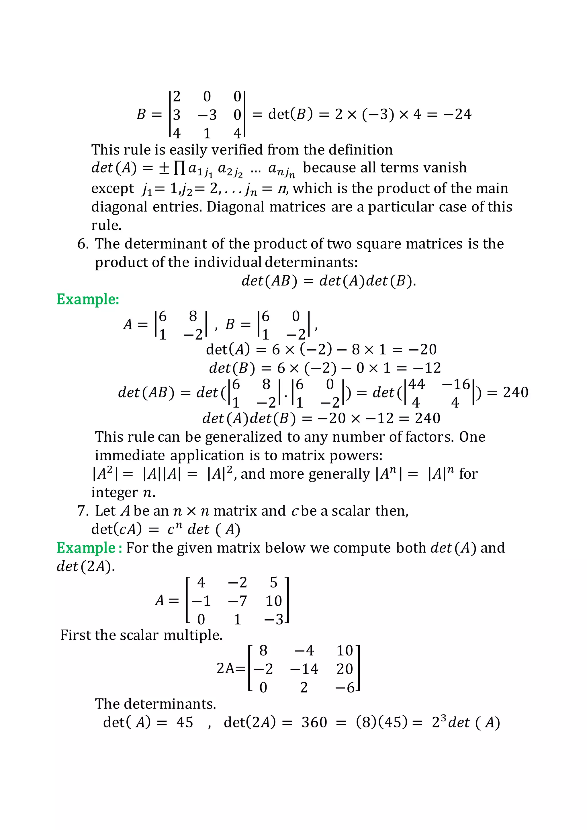 𝐵 = |
2 0 0
3 −3 0
4 1 4
| = det( 𝐵) = 2 × (−3) × 4 = −24
This rule is easily verified from the definition
𝑑𝑒𝑡(𝐴) = ± ∏ 𝑎1𝑗1
𝑎2𝑗2
… 𝑎 𝑛𝑗 𝑛
because all terms vanish
except 𝑗1= 1,𝑗2= 2, . . . 𝑗 𝑛 = n, which is the product of the main
diagonal entries. Diagonal matrices are a particular case of this
rule.
6. The determinant of the product of two square matrices is the
product of the individual determinants:
𝑑𝑒𝑡(𝐴𝐵) = 𝑑𝑒𝑡(𝐴)𝑑𝑒𝑡(𝐵).
Example:
𝐴 = |6 8
1 −2
| , 𝐵 = |6 0
1 −2
| ,
det( 𝐴) = 6 × (−2) − 8 × 1 = −20
𝑑𝑒𝑡(𝐵) = 6 × (−2) − 0 × 1 = −12
𝑑𝑒𝑡(𝐴𝐵) = 𝑑𝑒𝑡(|6 8
1 −2
| . |6 0
1 −2
|) = 𝑑𝑒𝑡(|44 −16
4 4
|) = 240
𝑑𝑒𝑡(𝐴)𝑑𝑒𝑡(𝐵) = −20 × −12 = 240
This rule can be generalized to any number of factors. One
immediate application is to matrix powers:
| 𝐴2| = | 𝐴|| 𝐴| = | 𝐴|2
, and more generally | 𝐴 𝑛 | = | 𝐴| 𝑛
for
integer 𝑛.
7. Let A be an 𝑛 × 𝑛 matrix and c be a scalar then,
det( 𝑐𝐴) = 𝑐 𝑛
𝑑𝑒𝑡 ( 𝐴)
Example : For the given matrix below we compute both 𝑑𝑒𝑡(𝐴) and
𝑑𝑒𝑡(2𝐴).
𝐴 = [
4 −2 5
−1 −7 10
0 1 −3
]
First the scalar multiple.
2A=[
8 −4 10
−2 −14 20
0 2 −6
]
The determinants.
det( 𝐴) = 45 , det(2𝐴) = 360 = (8)(45) = 23
𝑑𝑒𝑡 ( 𝐴)
 