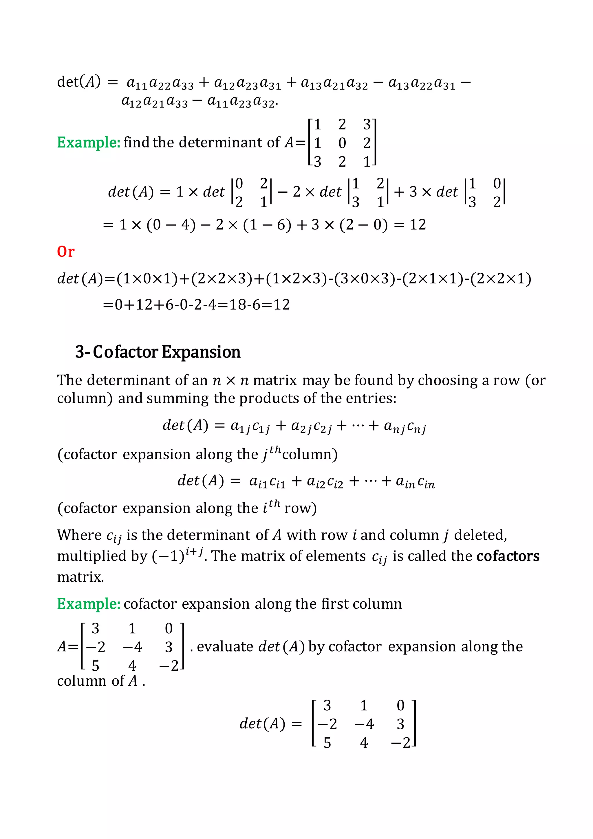 det( 𝐴) = 𝑎11 𝑎22 𝑎33 + 𝑎12 𝑎23 𝑎31 + 𝑎13 𝑎21 𝑎32 − 𝑎13 𝑎22 𝑎31 −
𝑎12 𝑎21 𝑎33 − 𝑎11 𝑎23 𝑎32.
Example: find the determinant of 𝐴=[
1 2 3
1 0 2
3 2 1
]
𝑑𝑒𝑡(𝐴) = 1 × 𝑑𝑒𝑡 |0 2
2 1
| − 2 × 𝑑𝑒𝑡 |1 2
3 1
| + 3 × 𝑑𝑒𝑡 |1 0
3 2
|
= 1 × (0 − 4) − 2 × (1 − 6) + 3 × (2 − 0) = 12
Or
𝑑𝑒𝑡(𝐴)=(1×0×1)+(2×2×3)+(1×2×3)-(3×0×3)-(2×1×1)-(2×2×1)
=0+12+6-0-2-4=18-6=12
3-Cofactor Expansion
The determinant of an 𝑛 × 𝑛 matrix may be found by choosing a row (or
column) and summing the products of the entries:
𝑑𝑒𝑡(𝐴) = 𝑎1𝑗 𝑐1𝑗 + 𝑎2𝑗 𝑐2𝑗 + ⋯ + 𝑎 𝑛𝑗 𝑐 𝑛𝑗
(cofactor expansion along the 𝑗 𝑡ℎ
column)
𝑑𝑒𝑡(𝐴) = 𝑎𝑖1 𝑐𝑖1 + 𝑎𝑖2 𝑐𝑖2 + ⋯ + 𝑎𝑖𝑛 𝑐𝑖𝑛
(cofactor expansion along the 𝑖 𝑡ℎ
row)
Where 𝑐𝑖𝑗 is the determinant of 𝐴 with row 𝑖 and column 𝑗 deleted,
multiplied by (−1)𝑖+𝑗
. The matrix of elements 𝑐𝑖𝑗 is called the cofactors
matrix.
Example: cofactor expansion along the first column
𝐴=[
3 1 0
−2 −4 3
5 4 −2
] . evaluate 𝑑𝑒𝑡(𝐴) by cofactor expansion along the
column of 𝐴 .
𝑑𝑒𝑡(𝐴) = [
3 1 0
−2 −4 3
5 4 −2
]
 