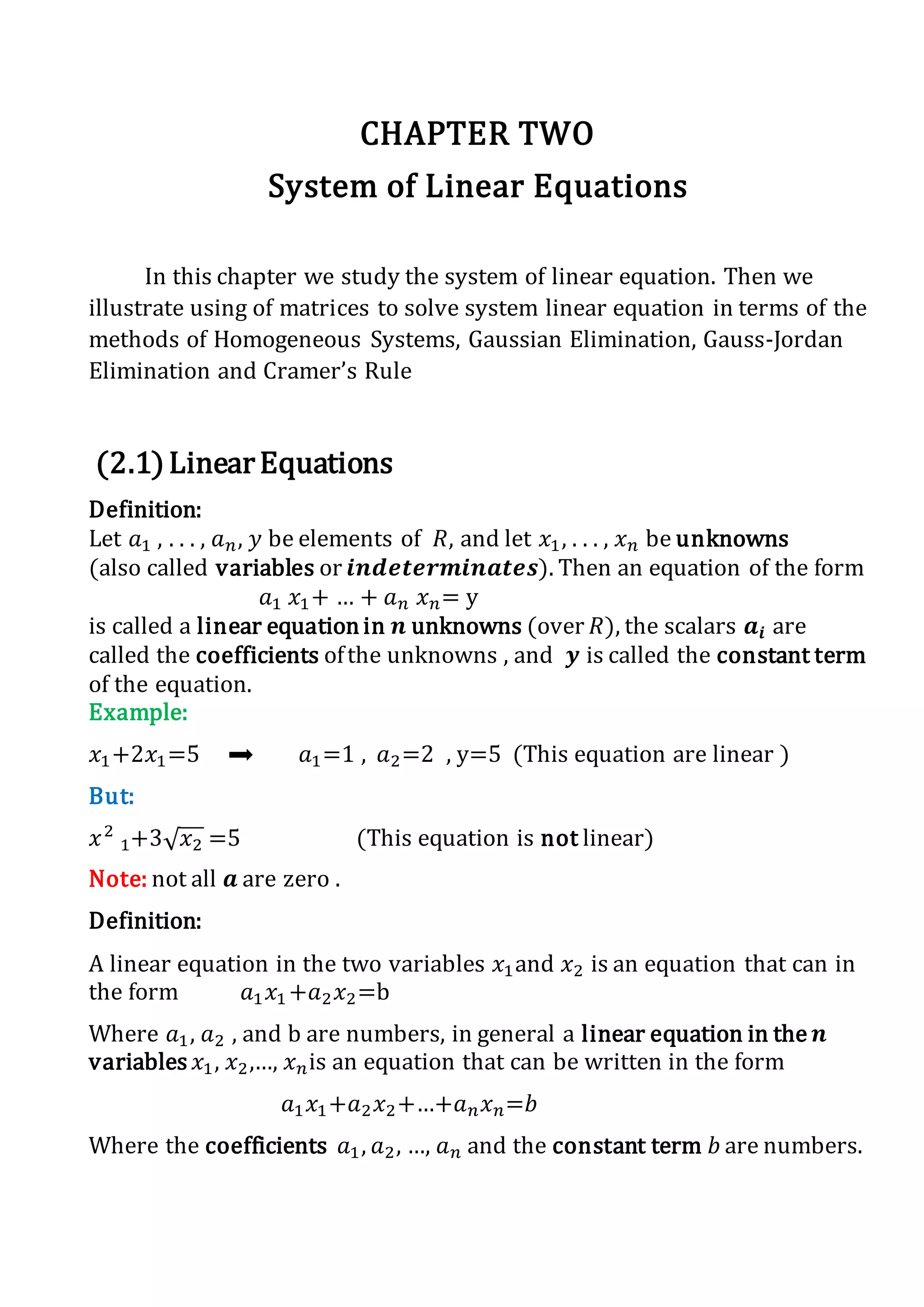 CHAPTER TWO
System of Linear Equations
In this chapter we study the system of linear equation. Then we
illustrate using of matrices to solve system linear equation in terms of the
methods of Homogeneous Systems, Gaussian Elimination, Gauss-Jordan
Elimination and Cramer’s Rule
(2.1)LinearEquations
Definition:
Let 𝑎1 , . . . , 𝑎 𝑛, 𝑦 be elements of 𝑅, and let 𝑥1, . . . , 𝑥 𝑛 be unknowns
(also called variables or 𝒊𝒏𝒅𝒆𝒕𝒆𝒓𝒎𝒊𝒏𝒂𝒕𝒆𝒔). Then an equation of the form
𝑎1 𝑥1+ … + 𝑎 𝑛 𝑥 𝑛= y
is called a linear equation in 𝒏 unknowns (over 𝑅), the scalars 𝒂𝒊 are
called the coefficients ofthe unknowns , and 𝒚 is called the constant term
of the equation.
Example:
𝑥1+2𝑥1=5 𝑎1=1 , 𝑎2=2 , y=5 (This equation are linear )
But:
𝑥2
1+3√ 𝑥2 =5 (This equation is not linear)
Note: not all 𝒂 are zero .
Definition:
A linear equation in the two variables 𝑥1and 𝑥2 is an equation that can in
the form 𝑎1 𝑥1 +𝑎2 𝑥2=b
Where 𝑎1, 𝑎2 , and b are numbers, in general a linear equation in the 𝒏
variables 𝑥1, 𝑥2,…, 𝑥 𝑛is an equation that can be written in the form
𝑎1 𝑥1+𝑎2 𝑥2+…+𝑎 𝑛 𝑥 𝑛=𝑏
Where the coefficients 𝑎1, 𝑎2, …, 𝑎 𝑛 and the constant term 𝑏 are numbers.
 