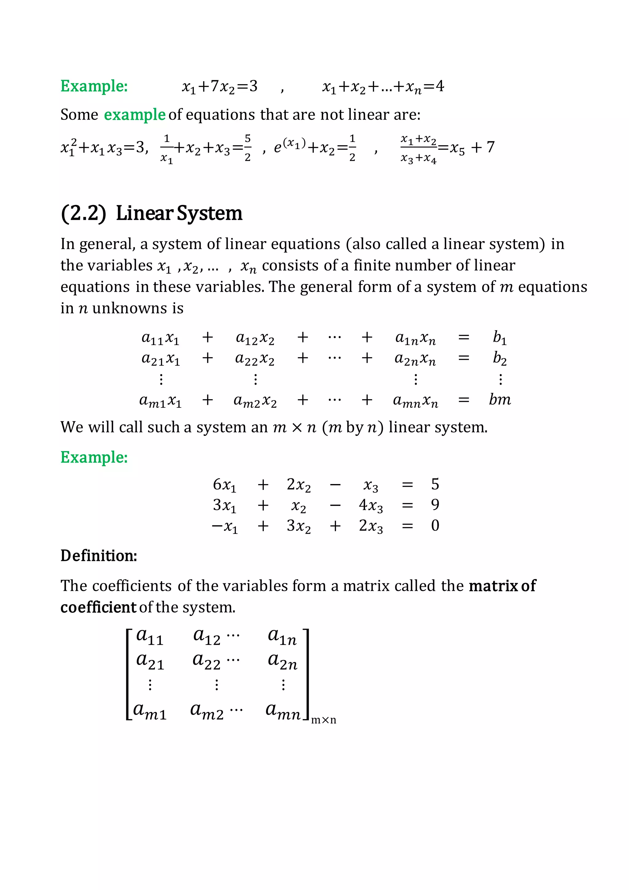 Example: 𝑥1+7𝑥2=3 , 𝑥1+𝑥2+…+𝑥 𝑛=4
Some exampleof equations that are not linear are:
𝑥1
2
+𝑥1 𝑥3=3,
1
𝑥1
+𝑥2+𝑥3=
5
2
, 𝑒(𝑥1)
+𝑥2=
1
2
,
𝑥1+𝑥2
𝑥3+𝑥4
=𝑥5 + 7
(2.2) LinearSystem
In general, a system of linear equations (also called a linear system) in
the variables 𝑥1 , 𝑥2, … , 𝑥 𝑛 consists of a finite number of linear
equations in these variables. The general form of a system of 𝑚 equations
in 𝑛 unknowns is
𝑎11 𝑥1 + 𝑎12 𝑥2 + ⋯ + 𝑎1𝑛 𝑥 𝑛 = 𝑏1
𝑎21 𝑥1 + 𝑎22 𝑥2 + ⋯ + 𝑎2𝑛 𝑥 𝑛 = 𝑏2
⋮ ⋮ ⋮ ⋮
𝑎 𝑚1 𝑥1 + 𝑎 𝑚2 𝑥2 + ⋯ + 𝑎 𝑚𝑛 𝑥 𝑛 = 𝑏𝑚
We will call such a system an 𝑚 × 𝑛 (𝑚 by 𝑛) linear system.
Example:
6𝑥1 + 2𝑥2 − 𝑥3 = 5
3𝑥1 + 𝑥2 − 4𝑥3 = 9
−𝑥1 + 3𝑥2 + 2𝑥3 = 0
Definition:
The coefficients of the variables form a matrix called the matrix of
coefficient of the system.
[
𝑎11 𝑎12 ⋯ 𝑎1𝑛
𝑎21 𝑎22 ⋯ 𝑎2𝑛
⋮ ⋮ ⋮
𝑎 𝑚1 𝑎 𝑚2 ⋯ 𝑎 𝑚𝑛
]
m×n
 