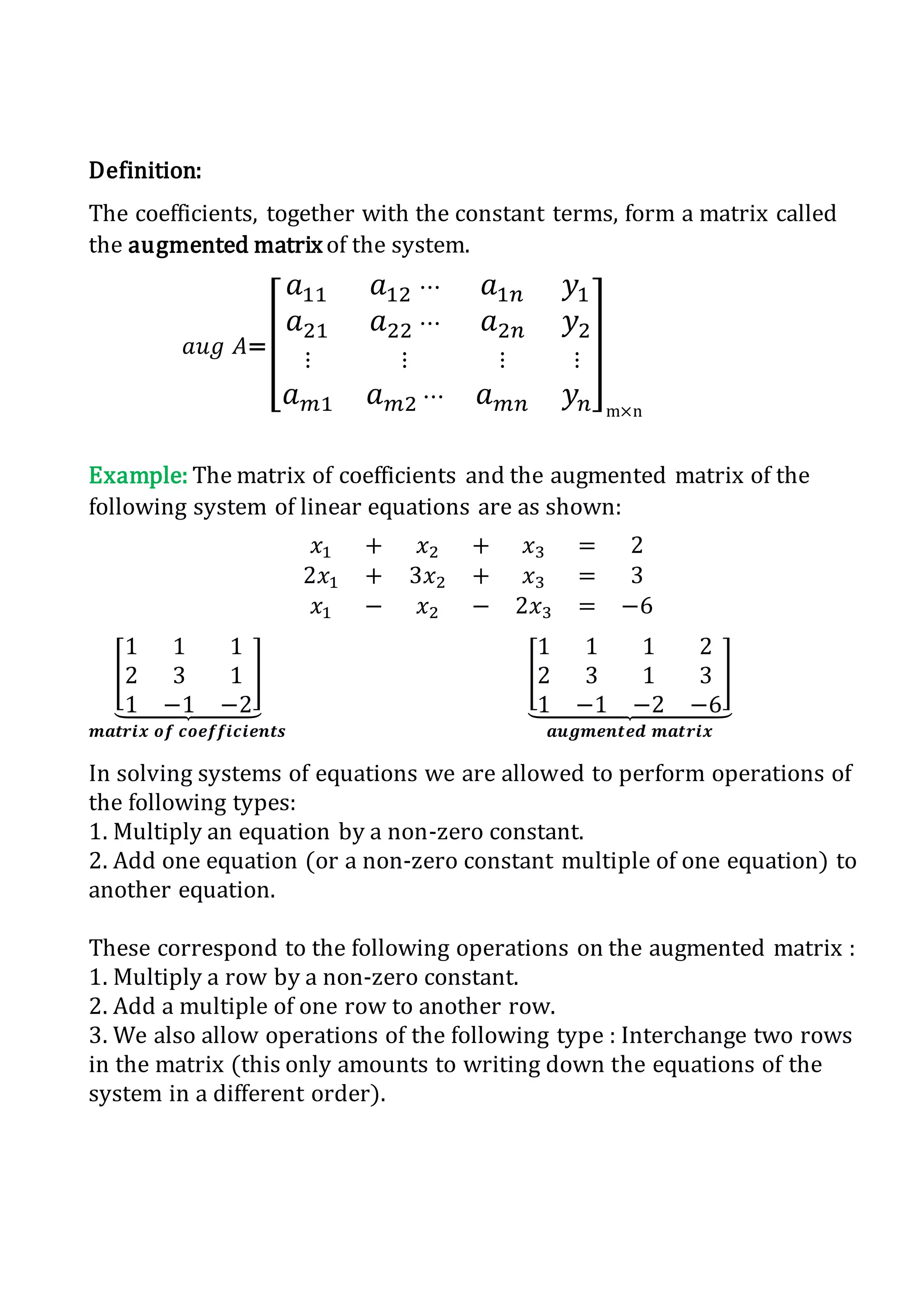 Definition:
The coefficients, together with the constant terms, form a matrix called
the augmented matrixof the system.
𝑎𝑢𝑔 𝐴=[
𝑎11 𝑎12 ⋯ 𝑎1𝑛 𝑦1
𝑎21 𝑎22 ⋯ 𝑎2𝑛 𝑦2
⋮ ⋮ ⋮ ⋮
𝑎 𝑚1 𝑎 𝑚2 ⋯ 𝑎 𝑚𝑛 𝑦 𝑛
]
m×n
Example: The matrix of coefficients and the augmented matrix of the
following system of linear equations are as shown:
𝑥1 + 𝑥2 + 𝑥3 = 2
2𝑥1 + 3𝑥2 + 𝑥3 = 3
𝑥1 − 𝑥2 − 2𝑥3 = −6
[
1 1 1
2 3 1
1 −1 −2
]
⏟
𝒎𝒂𝒕𝒓𝒊𝒙 𝒐𝒇 𝒄𝒐𝒆𝒇𝒇𝒊𝒄𝒊𝒆𝒏𝒕𝒔
[
1 1 1 2
2 3 1 3
1 −1 −2 −6
]
⏟
𝒂𝒖𝒈𝒎𝒆𝒏𝒕𝒆𝒅 𝒎𝒂𝒕𝒓𝒊𝒙
In solving systems of equations we are allowed to perform operations of
the following types:
1. Multiply an equation by a non-zero constant.
2. Add one equation (or a non-zero constant multiple of one equation) to
another equation.
These correspond to the following operations on the augmented matrix :
1. Multiply a row by a non-zero constant.
2. Add a multiple of one row to another row.
3. We also allow operations of the following type : Interchange two rows
in the matrix (this only amounts to writing down the equations of the
system in a different order).
 