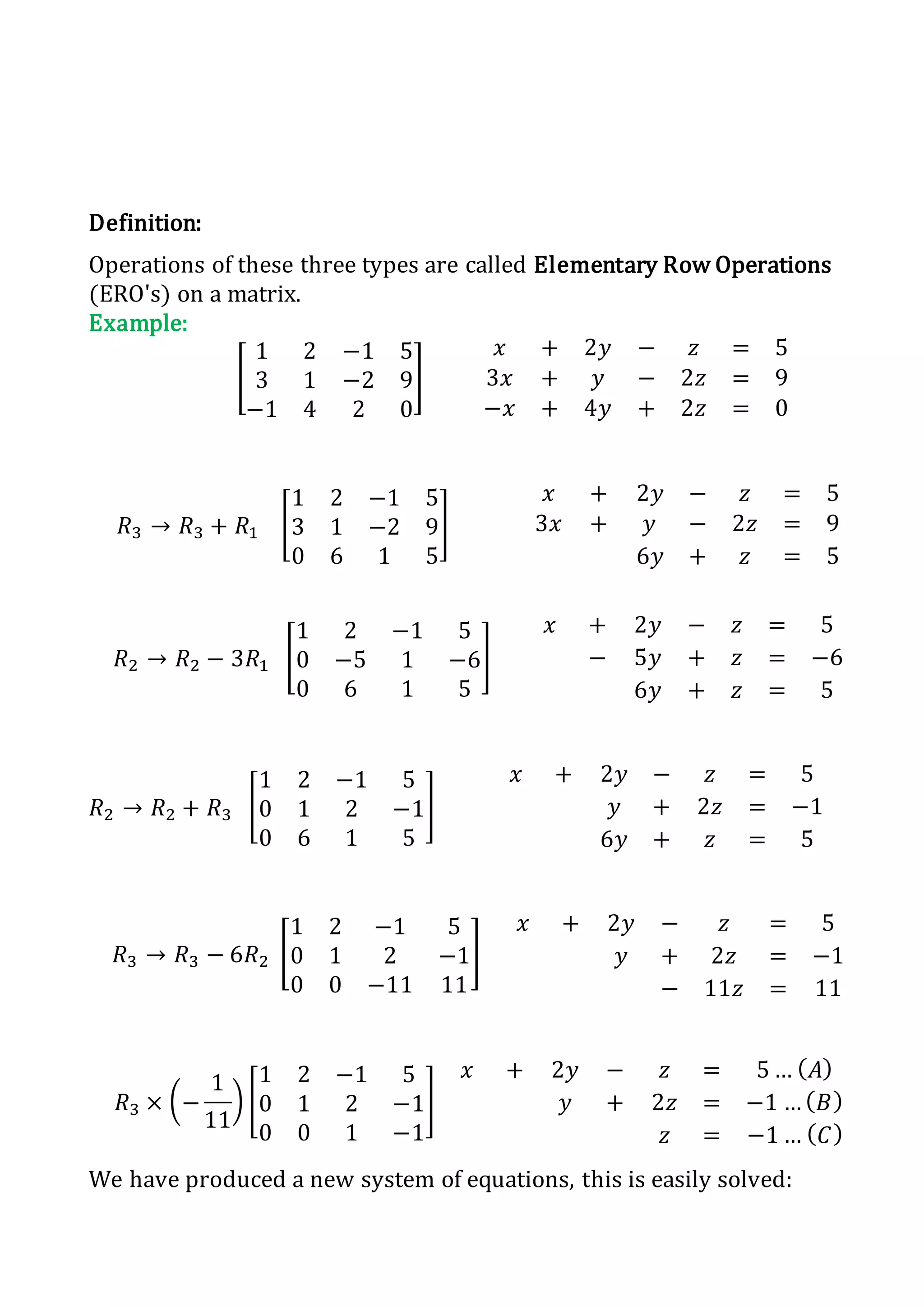 Definition:
Operations of these three types are called Elementary Row Operations
(ERO's) on a matrix.
Example:
[
1 2 −1 5
3 1 −2 9
−1 4 2 0
]
𝑥 + 2𝑦 − 𝑧 = 5
3𝑥 + 𝑦 − 2𝑧 = 9
−𝑥 + 4𝑦 + 2𝑧 = 0
𝑅3 → 𝑅3 + 𝑅1 [
1 2 −1 5
3 1 −2 9
0 6 1 5
]
𝑥 + 2𝑦 − 𝑧 = 5
3𝑥 + 𝑦 − 2𝑧 = 9
6𝑦 + 𝑧 = 5
𝑅2 → 𝑅2 − 3𝑅1 [
1 2 −1 5
0 −5 1 −6
0 6 1 5
]
𝑥 + 2𝑦 − 𝑧 = 5
− 5𝑦 + 𝑧 = −6
6𝑦 + 𝑧 = 5
𝑅2 → 𝑅2 + 𝑅3 [
1 2 −1 5
0 1 2 −1
0 6 1 5
]
𝑥 + 2𝑦 − 𝑧 = 5
𝑦 + 2𝑧 = −1
6𝑦 + 𝑧 = 5
𝑅3 → 𝑅3 − 6𝑅2 [
1 2 −1 5
0 1 2 −1
0 0 −11 11
]
𝑥 + 2𝑦 − 𝑧 = 5
𝑦 + 2𝑧 = −1
− 11𝑧 = 11
𝑅3 × (−
1
11
) [
1 2 −1 5
0 1 2 −1
0 0 1 −1
]
𝑥 + 2𝑦 − 𝑧 = 5 … ( 𝐴)
𝑦 + 2𝑧 = −1 … ( 𝐵)
𝑧 = −1 … ( 𝐶)
We have produced a new system of equations, this is easily solved:
 
