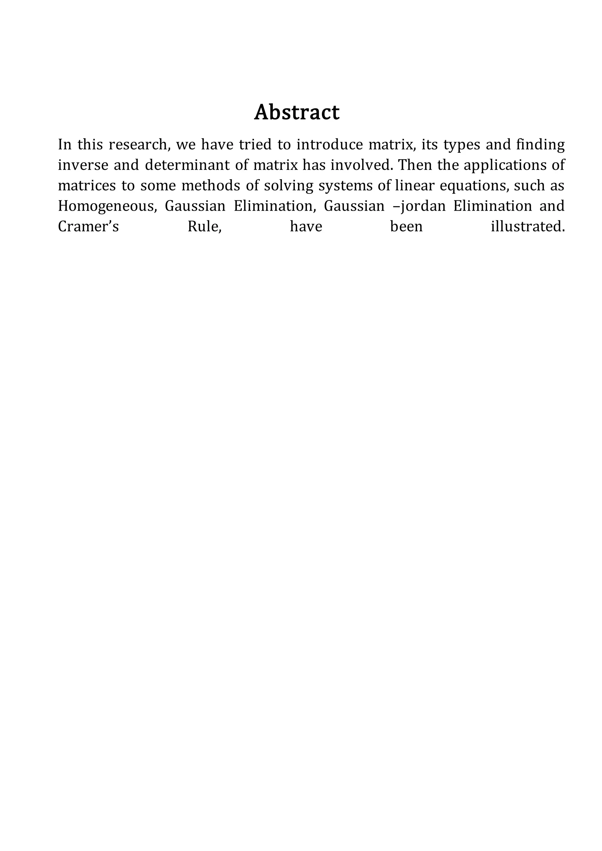 Abstract
In this research, we have tried to introduce matrix, its types and finding
inverse and determinant of matrix has involved. Then the applications of
matrices to some methods of solving systems of linear equations, such as
Homogeneous, Gaussian Elimination, Gaussian –jordan Elimination and
Cramer’s Rule, have been illustrated.
 