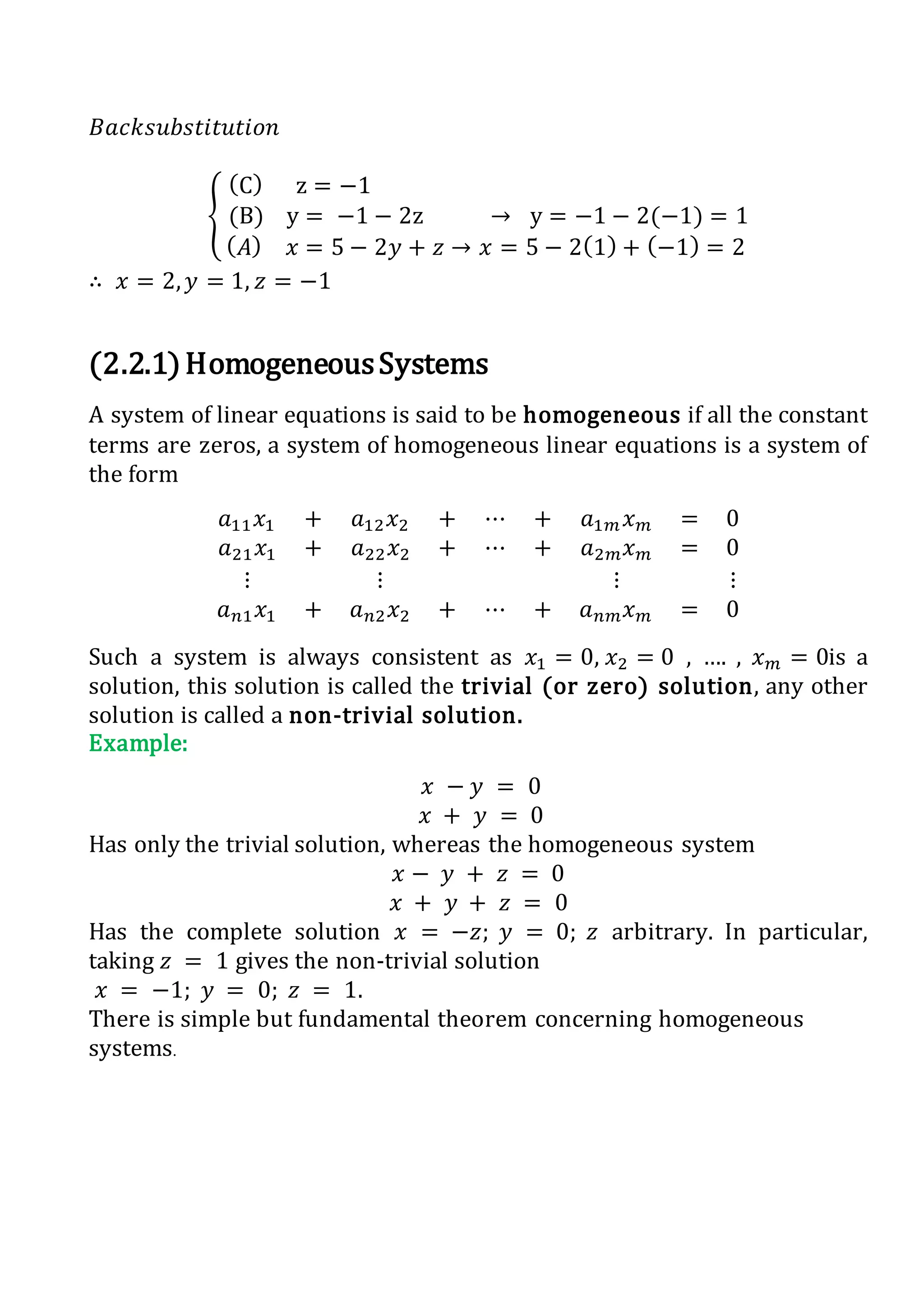 𝐵𝑎𝑐𝑘𝑠𝑢𝑏𝑠𝑡𝑖𝑡𝑢𝑡𝑖𝑜𝑛
{
(C) z = −1
(B) y = −1 − 2z → y = −1 − 2(−1) = 1
( 𝐴) 𝑥 = 5 − 2𝑦 + 𝑧 → 𝑥 = 5 − 2(1) + (−1) = 2
∴ 𝑥 = 2, 𝑦 = 1, 𝑧 = −1
(2.2.1)HomogeneousSystems
A system of linear equations is said to be homogeneous if all the constant
terms are zeros, a system of homogeneous linear equations is a system of
the form
𝑎11 𝑥1 + 𝑎12 𝑥2 + ⋯ + 𝑎1𝑚 𝑥 𝑚 = 0
𝑎21 𝑥1 + 𝑎22 𝑥2 + ⋯ + 𝑎2𝑚 𝑥 𝑚 = 0
⋮ ⋮ ⋮ ⋮
𝑎 𝑛1 𝑥1 + 𝑎 𝑛2 𝑥2 + ⋯ + 𝑎 𝑛𝑚 𝑥 𝑚 = 0
Such a system is always consistent as 𝑥1 = 0, 𝑥2 = 0 , …. , 𝑥 𝑚 = 0is a
solution, this solution is called the trivial (or zero) solution, any other
solution is called a non-trivial solution.
Example:
𝑥 − 𝑦 = 0
𝑥 + 𝑦 = 0
Has only the trivial solution, whereas the homogeneous system
𝑥 − 𝑦 + 𝑧 = 0
𝑥 + 𝑦 + 𝑧 = 0
Has the complete solution 𝑥 = −𝑧; 𝑦 = 0; 𝑧 arbitrary. In particular,
taking 𝑧 = 1 gives the non-trivial solution
𝑥 = −1; 𝑦 = 0; 𝑧 = 1.
There is simple but fundamental theorem concerning homogeneous
systems.
 