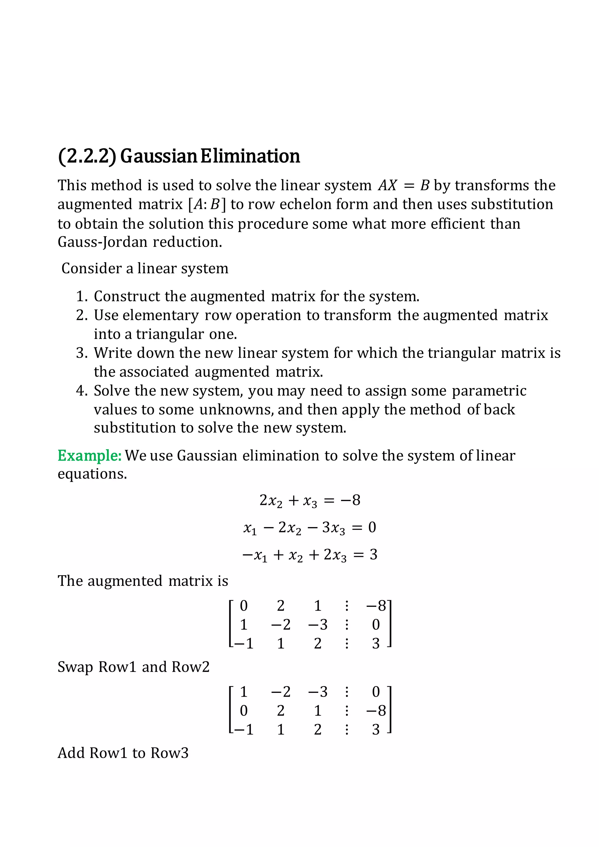 (2.2.2)GaussianElimination
This method is used to solve the linear system 𝐴𝑋 = 𝐵 by transforms the
augmented matrix [𝐴: 𝐵] to row echelon form and then uses substitution
to obtain the solution this procedure some what more efficient than
Gauss-Jordan reduction.
Consider a linear system
1. Construct the augmented matrix for the system.
2. Use elementary row operation to transform the augmented matrix
into a triangular one.
3. Write down the new linear system for which the triangular matrix is
the associated augmented matrix.
4. Solve the new system, you may need to assign some parametric
values to some unknowns, and then apply the method of back
substitution to solve the new system.
Example: We use Gaussian elimination to solve the system of linear
equations.
2𝑥2 + 𝑥3 = −8
𝑥1 − 2𝑥2 − 3𝑥3 = 0
−𝑥1 + 𝑥2 + 2𝑥3 = 3
The augmented matrix is
[
0 2 1 ⋮ −8
1 −2 −3 ⋮ 0
−1 1 2 ⋮ 3
]
Swap Row1 and Row2
[
1 −2 −3 ⋮ 0
0 2 1 ⋮ −8
−1 1 2 ⋮ 3
]
Add Row1 to Row3
 
