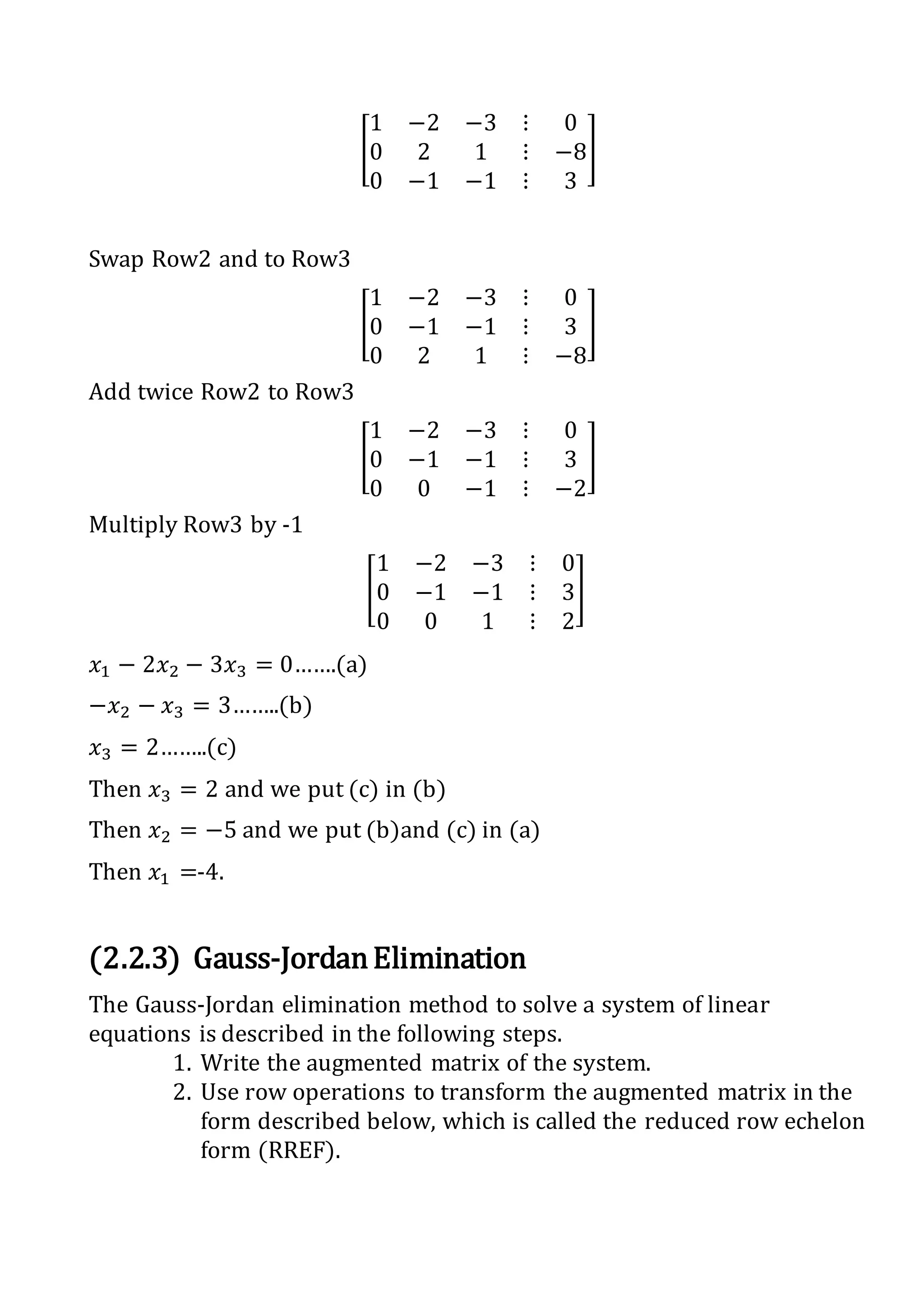 [
1 −2 −3 ⋮ 0
0 2 1 ⋮ −8
0 −1 −1 ⋮ 3
]
Swap Row2 and to Row3
[
1 −2 −3 ⋮ 0
0 −1 −1 ⋮ 3
0 2 1 ⋮ −8
]
Add twice Row2 to Row3
[
1 −2 −3 ⋮ 0
0 −1 −1 ⋮ 3
0 0 −1 ⋮ −2
]
Multiply Row3 by -1
[
1 −2 −3 ⋮ 0
0 −1 −1 ⋮ 3
0 0 1 ⋮ 2
]
𝑥1 − 2𝑥2 − 3𝑥3 = 0…….(a)
−𝑥2 − 𝑥3 = 3……..(b)
𝑥3 = 2……..(c)
Then 𝑥3 = 2 and we put (c) in (b)
Then 𝑥2 = −5 and we put (b)and (c) in (a)
Then 𝑥1 =-4.
(2.2.3) Gauss-JordanElimination
The Gauss-Jordan elimination method to solve a system of linear
equations is described in the following steps.
1. Write the augmented matrix of the system.
2. Use row operations to transform the augmented matrix in the
form described below, which is called the reduced row echelon
form (RREF).
 