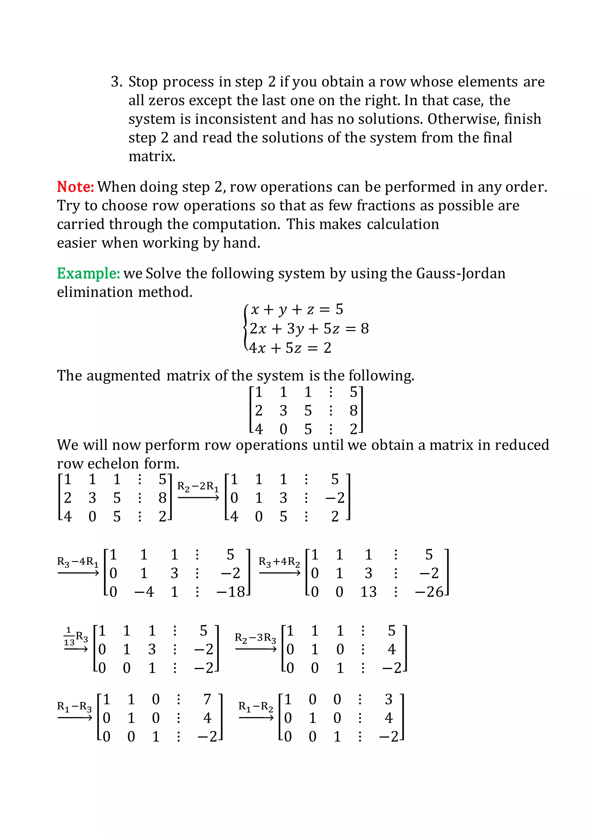 3. Stop process in step 2 if you obtain a row whose elements are
all zeros except the last one on the right. In that case, the
system is inconsistent and has no solutions. Otherwise, finish
step 2 and read the solutions of the system from the final
matrix.
Note: When doing step 2, row operations can be performed in any order.
Try to choose row operations so that as few fractions as possible are
carried through the computation. This makes calculation
easier when working by hand.
Example: we Solve the following system by using the Gauss-Jordan
elimination method.
{
𝑥 + 𝑦 + 𝑧 = 5
2𝑥 + 3𝑦 + 5𝑧 = 8
4𝑥 + 5𝑧 = 2
The augmented matrix of the system is the following.
[
1 1 1 ⋮ 5
2 3 5 ⋮ 8
4 0 5 ⋮ 2
]
We will now perform row operations until we obtain a matrix in reduced
row echelon form.
[
1 1 1 ⋮ 5
2 3 5 ⋮ 8
4 0 5 ⋮ 2
]
R2−2R1
→ [
1 1 1 ⋮ 5
0 1 3 ⋮ −2
4 0 5 ⋮ 2
]
R3−4R1
→ [
1 1 1 ⋮ 5
0 1 3 ⋮ −2
0 −4 1 ⋮ −18
]
R3+4R2
→ [
1 1 1 ⋮ 5
0 1 3 ⋮ −2
0 0 13 ⋮ −26
]
1
13
R3
→ [
1 1 1 ⋮ 5
0 1 3 ⋮ −2
0 0 1 ⋮ −2
]
R2−3R3
→ [
1 1 1 ⋮ 5
0 1 0 ⋮ 4
0 0 1 ⋮ −2
]
R1−R3
→ [
1 1 0 ⋮ 7
0 1 0 ⋮ 4
0 0 1 ⋮ −2
]
R1−R2
→ [
1 0 0 ⋮ 3
0 1 0 ⋮ 4
0 0 1 ⋮ −2
]
 