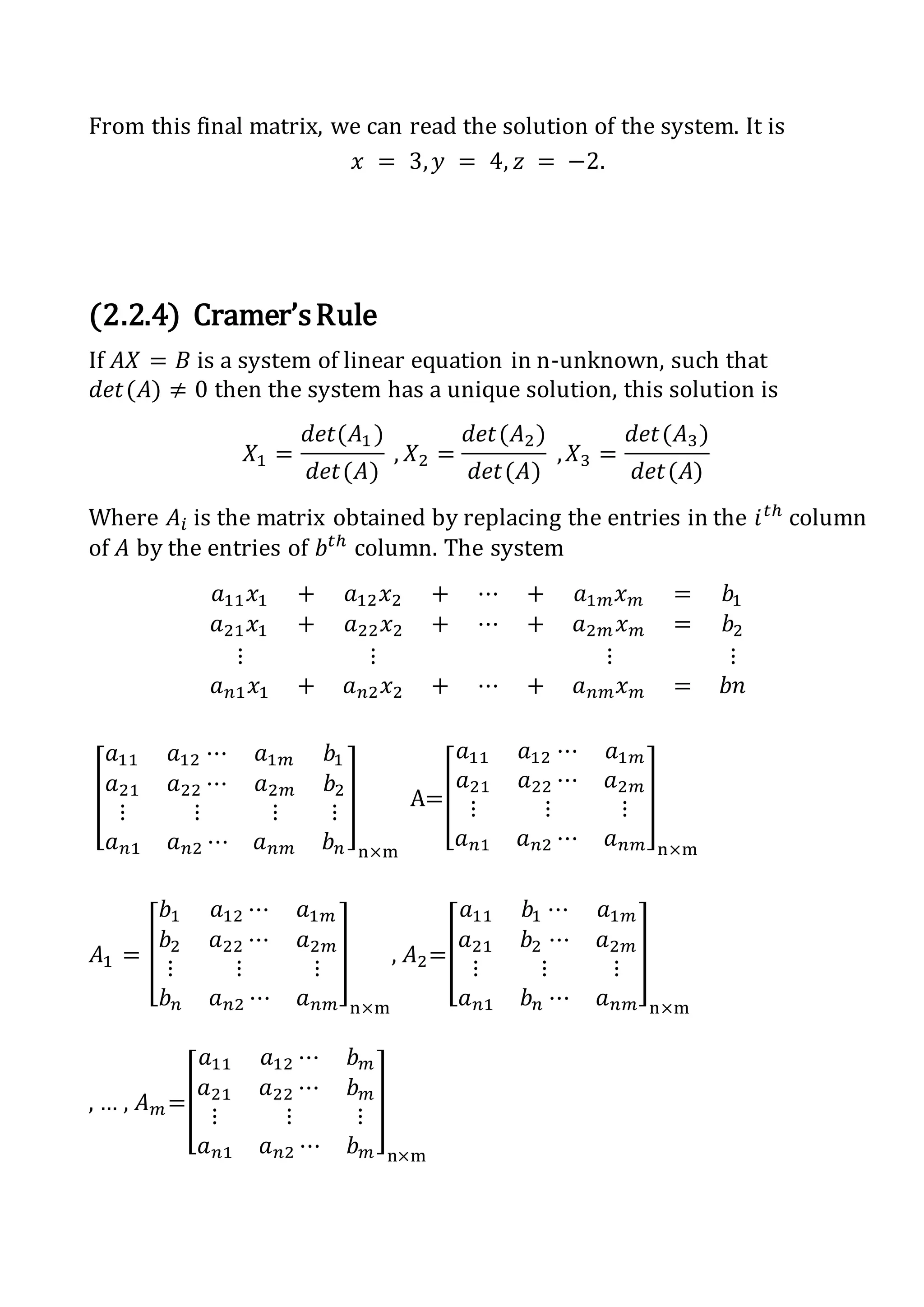 From this final matrix, we can read the solution of the system. It is
𝑥 = 3, 𝑦 = 4, 𝑧 = −2.
(2.2.4) Cramer’sRule
If 𝐴𝑋 = 𝐵 is a system of linear equation in n-unknown, such that
𝑑𝑒𝑡(𝐴) ≠ 0 then the system has a unique solution, this solution is
𝑋1 =
𝑑𝑒𝑡(𝐴1 )
𝑑𝑒𝑡(𝐴)
, 𝑋2 =
𝑑𝑒𝑡(𝐴2)
𝑑𝑒𝑡(𝐴)
, 𝑋3 =
𝑑𝑒𝑡(𝐴3)
𝑑𝑒𝑡(𝐴)
Where 𝐴𝑖 is the matrix obtained by replacing the entries in the 𝑖 𝑡ℎ
column
of 𝐴 by the entries of 𝑏𝑡ℎ
column. The system
𝑎11 𝑥1 + 𝑎12 𝑥2 + ⋯ + 𝑎1𝑚 𝑥 𝑚 = 𝑏1
𝑎21 𝑥1 + 𝑎22 𝑥2 + ⋯ + 𝑎2𝑚 𝑥 𝑚 = 𝑏2
⋮ ⋮ ⋮ ⋮
𝑎 𝑛1 𝑥1 + 𝑎 𝑛2 𝑥2 + ⋯ + 𝑎 𝑛𝑚 𝑥 𝑚 = 𝑏𝑛
[
𝑎11 𝑎12 ⋯ 𝑎1𝑚 𝑏1
𝑎21 𝑎22 ⋯ 𝑎2𝑚 𝑏2
⋮ ⋮ ⋮ ⋮
𝑎 𝑛1 𝑎 𝑛2 ⋯ 𝑎 𝑛𝑚 𝑏 𝑛
]
n×m
A=[
𝑎11 𝑎12 ⋯ 𝑎1𝑚
𝑎21 𝑎22 ⋯ 𝑎2𝑚
⋮ ⋮ ⋮
𝑎 𝑛1 𝑎 𝑛2 ⋯ 𝑎 𝑛𝑚
]
n×m
𝐴1 = [
𝑏1 𝑎12 ⋯ 𝑎1𝑚
𝑏2 𝑎22 ⋯ 𝑎2𝑚
⋮ ⋮ ⋮
𝑏 𝑛 𝑎 𝑛2 ⋯ 𝑎 𝑛𝑚
]
n×m
, 𝐴2=[
𝑎11 𝑏1 ⋯ 𝑎1𝑚
𝑎21 𝑏2 ⋯ 𝑎2𝑚
⋮ ⋮ ⋮
𝑎 𝑛1 𝑏 𝑛 ⋯ 𝑎 𝑛𝑚
]
n×m
, … , 𝐴 𝑚=[
𝑎11 𝑎12 ⋯ 𝑏 𝑚
𝑎21 𝑎22 ⋯ 𝑏 𝑚
⋮ ⋮ ⋮
𝑎 𝑛1 𝑎 𝑛2 ⋯ 𝑏 𝑚
]
n×m
 