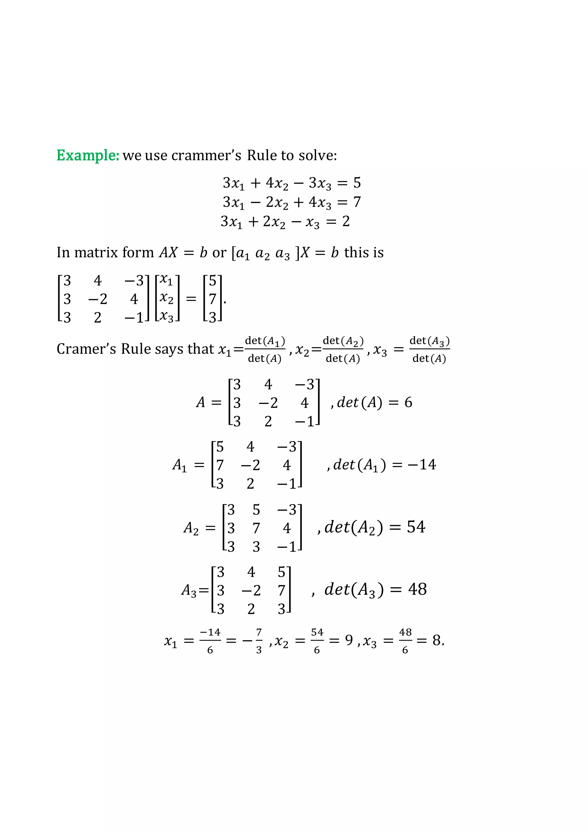Example: we use crammer’s Rule to solve:
3𝑥1 + 4𝑥2 − 3𝑥3 = 5
3𝑥1 − 2𝑥2 + 4𝑥3 = 7
3𝑥1 + 2𝑥2 − 𝑥3 = 2
In matrix form 𝐴𝑋 = 𝑏 or [𝑎1 𝑎2 𝑎3 ]𝑋 = 𝑏 this is
[
3 4 −3
3 −2 4
3 2 −1
] [
𝑥1
𝑥2
𝑥3
] = [
5
7
3
].
Cramer’s Rule says that 𝑥1=
det(𝐴1)
det(𝐴)
, 𝑥2=
det(𝐴2)
det(𝐴)
, 𝑥3 =
det(𝐴3)
det(𝐴)
𝐴 = [
3 4 −3
3 −2 4
3 2 −1
] , 𝑑𝑒𝑡(𝐴) = 6
𝐴1 = [
5 4 −3
7 −2 4
3 2 −1
] , 𝑑𝑒𝑡(𝐴1 ) = −14
𝐴2 = [
3 5 −3
3 7 4
3 3 −1
] , 𝑑𝑒𝑡(𝐴2) = 54
𝐴3=[
3 4 5
3 −2 7
3 2 3
] , 𝑑𝑒𝑡(𝐴3) = 48
𝑥1 =
−14
6
= −
7
3
, 𝑥2 =
54
6
= 9 , 𝑥3 =
48
6
= 8.
 
