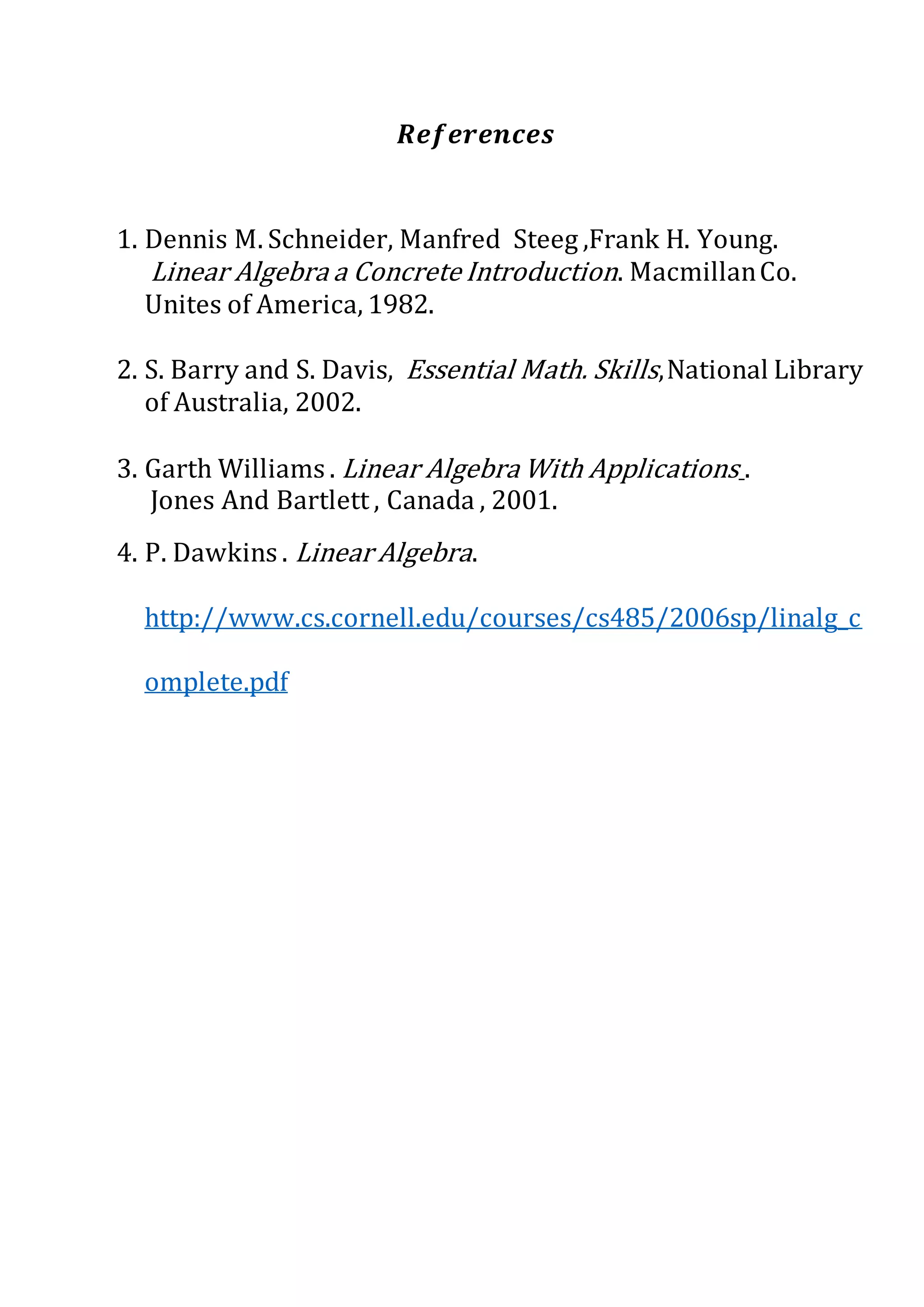 𝑹𝒆𝒇𝒆𝒓𝒆𝒏𝒄𝒆𝒔
1. Dennis M. Schneider, Manfred Steeg ,Frank H. Young.
Linear Algebra a Concrete Introduction. MacmillanCo.
Unites of America, 1982.
2. S. Barry and S. Davis, Essential Math. Skills,National Library
of Australia, 2002.
3. Garth Williams . Linear Algebra With Applications .
Jones And Bartlett , Canada , 2001.
4. P. Dawkins . Linear Algebra.
http://www.cs.cornell.edu/courses/cs485/2006sp/linalg_c
omplete.pdf
 