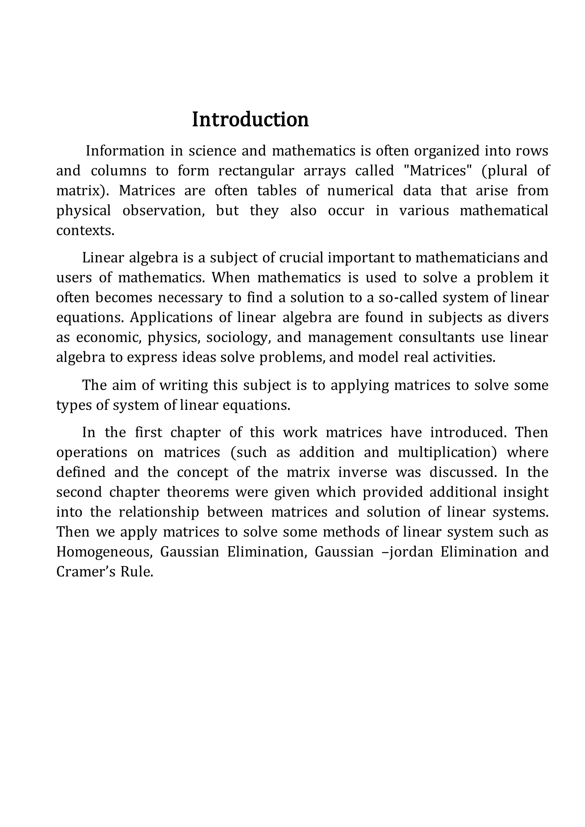 Introduction
Information in science and mathematics is often organized into rows
and columns to form rectangular arrays called "Matrices" (plural of
matrix). Matrices are often tables of numerical data that arise from
physical observation, but they also occur in various mathematical
contexts.
Linear algebra is a subject of crucial important to mathematicians and
users of mathematics. When mathematics is used to solve a problem it
often becomes necessary to find a solution to a so-called system of linear
equations. Applications of linear algebra are found in subjects as divers
as economic, physics, sociology, and management consultants use linear
algebra to express ideas solve problems, and model real activities.
The aim of writing this subject is to applying matrices to solve some
types of system of linear equations.
In the first chapter of this work matrices have introduced. Then
operations on matrices (such as addition and multiplication) where
defined and the concept of the matrix inverse was discussed. In the
second chapter theorems were given which provided additional insight
into the relationship between matrices and solution of linear systems.
Then we apply matrices to solve some methods of linear system such as
Homogeneous, Gaussian Elimination, Gaussian –jordan Elimination and
Cramer’s Rule.
 