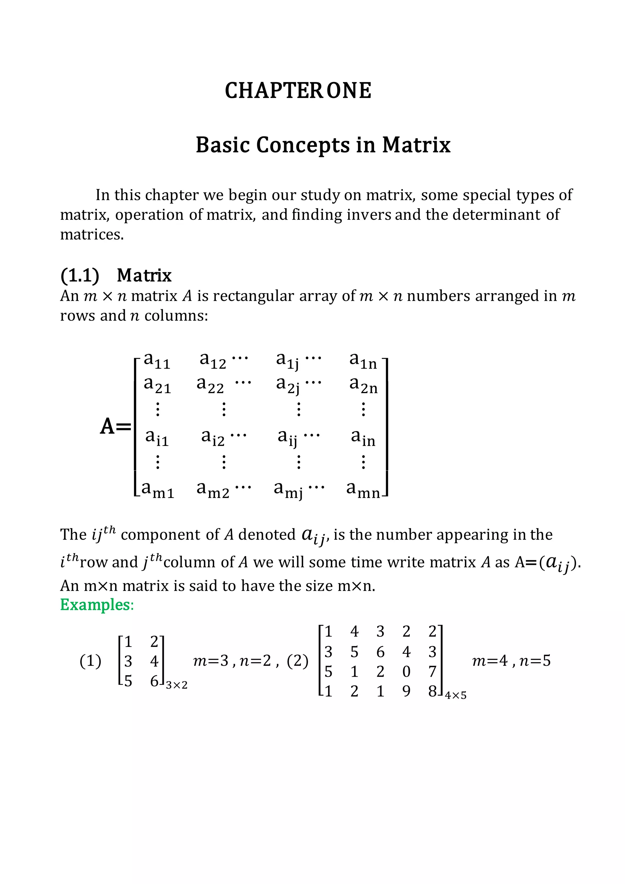 CHAPTERONE
Basic Concepts in Matrix
In this chapter we begin our study on matrix, some special types of
matrix, operation of matrix, and finding invers and the determinant of
matrices.
(1.1) Matrix
An 𝑚 × 𝑛 matrix 𝐴 is rectangular array of 𝑚 × 𝑛 numbers arranged in 𝑚
rows and 𝑛 columns:
A=
[
a11 a12 ⋯ a1j ⋯ a1n
a21 a22 ⋯ a2j ⋯ a2n
⋮ ⋮ ⋮ ⋮
ai1 ai2 ⋯ aij ⋯ ain
⋮ ⋮ ⋮ ⋮
am1 am2 ⋯ amj ⋯ amn]
The 𝑖𝑗 𝑡ℎ
component of 𝐴 denoted 𝑎𝑖𝑗, is the number appearing in the
𝑖 𝑡ℎ
row and 𝑗 𝑡ℎ
column of 𝐴 we will some time write matrix 𝐴 as A=( 𝑎𝑖𝑗).
An m×n matrix is said to have the size m×n.
Examples:
(1) [
1 2
3 4
5 6
]
3×2
𝑚=3 , 𝑛=2 , (2) [
1 4 3 2 2
3 5 6 4 3
5 1 2 0 7
1 2 1 9 8
]
4×5
𝑚=4 , 𝑛=5
 