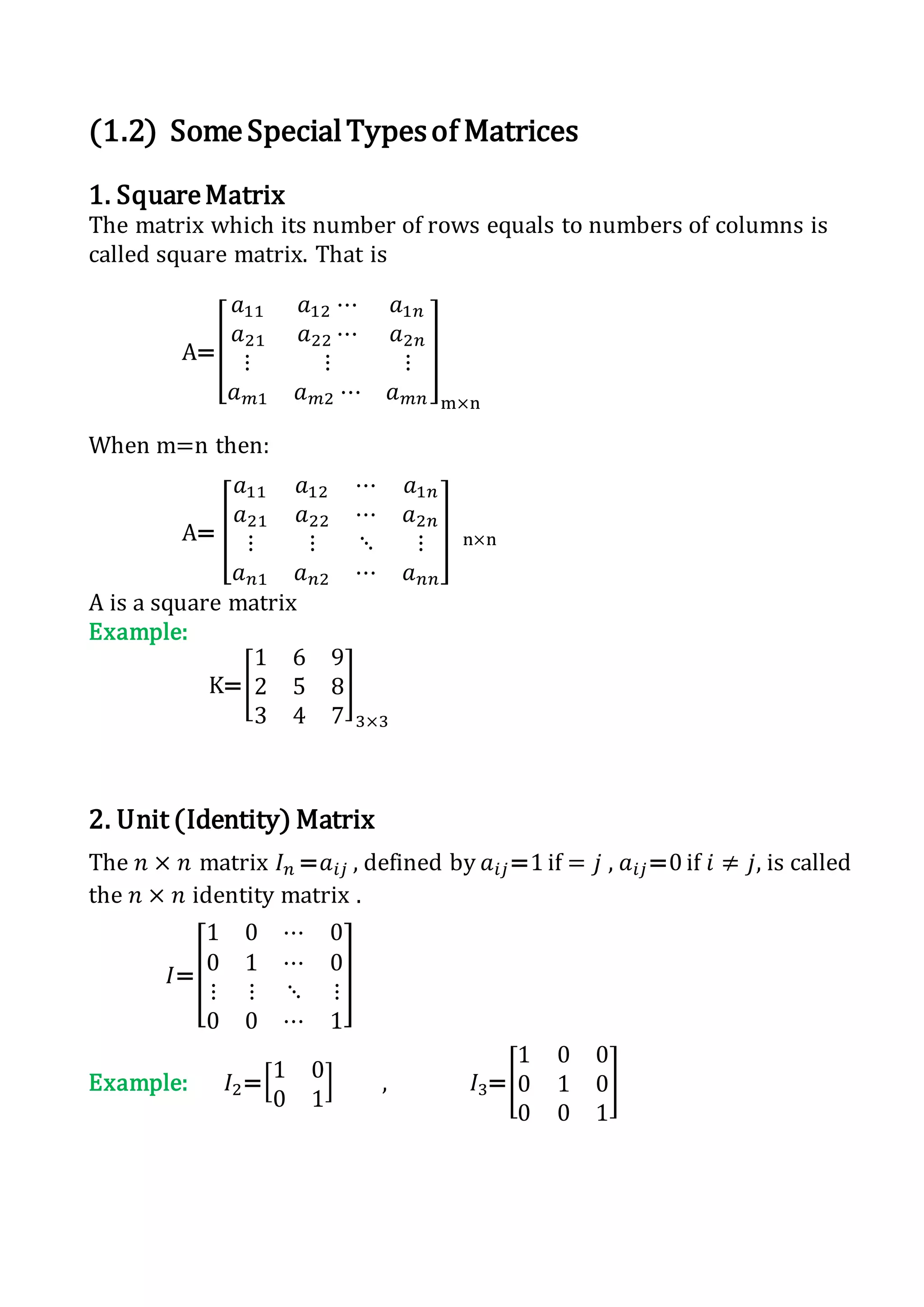 (1.2) SomeSpecialTypesof Matrices
1. SquareMatrix
The matrix which its number of rows equals to numbers of columns is
called square matrix. That is
A=[
𝑎11 𝑎12 ⋯ 𝑎1𝑛
𝑎21 𝑎22 ⋯ 𝑎2𝑛
⋮ ⋮ ⋮
𝑎 𝑚1 𝑎 𝑚2 ⋯ 𝑎 𝑚𝑛
]
m×n
When m=n then:
A= [
𝑎11 𝑎12 ⋯ 𝑎1𝑛
𝑎21 𝑎22 ⋯ 𝑎2𝑛
⋮ ⋮ ⋱ ⋮
𝑎 𝑛1 𝑎 𝑛2 ⋯ 𝑎 𝑛𝑛
] n×n
A is a square matrix
Example:
K=[
1 6 9
2 5 8
3 4 7
]
3×3
2. Unit (Identity) Matrix
The 𝑛 × 𝑛 matrix 𝐼 𝑛 =𝑎𝑖𝑗 , defined by 𝑎𝑖𝑗=1 if = 𝑗 , 𝑎𝑖𝑗=0 if 𝑖 ≠ 𝑗, is called
the 𝑛 × 𝑛 identity matrix .
𝐼=[
1 0 ⋯ 0
0 1 ⋯ 0
⋮ ⋮ ⋱ ⋮
0 0 ⋯ 1
]
Example: 𝐼2=[1 0
0 1
] , 𝐼3=[
1 0 0
0 1 0
0 0 1
]
 