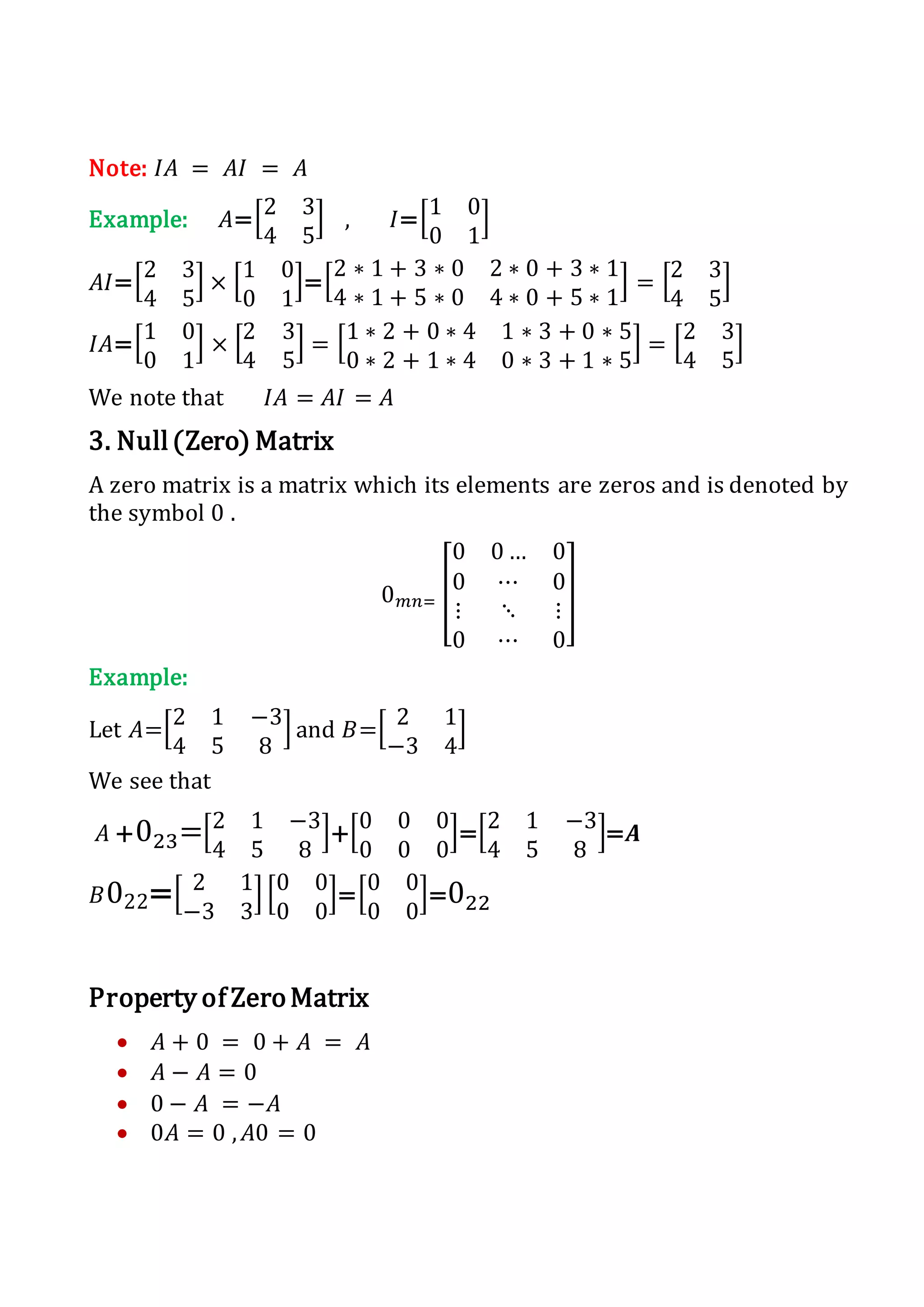 Note: 𝐼𝐴 = 𝐴𝐼 = 𝐴
Example: 𝐴=[2 3
4 5
] , 𝐼=[1 0
0 1
]
𝐴𝐼=[2 3
4 5
] × [1 0
0 1
]=[
2 ∗ 1 + 3 ∗ 0 2 ∗ 0 + 3 ∗ 1
4 ∗ 1 + 5 ∗ 0 4 ∗ 0 + 5 ∗ 1
] = [2 3
4 5
]
𝐼𝐴=[1 0
0 1
] × [2 3
4 5
] = [1 ∗ 2 + 0 ∗ 4 1 ∗ 3 + 0 ∗ 5
0 ∗ 2 + 1 ∗ 4 0 ∗ 3 + 1 ∗ 5
] = [2 3
4 5
]
We note that 𝐼𝐴 = 𝐴𝐼 = 𝐴
3. Null(Zero) Matrix
A zero matrix is a matrix which its elements are zeros and is denoted by
the symbol 0 .
0 𝑚𝑛= [
0 0 … 0
0 ⋯ 0
⋮ ⋱ ⋮
0 ⋯ 0
]
Example:
Let 𝐴=[2 1 −3
4 5 8
] and 𝐵=[ 2 1
−3 4
]
We see that
𝐴 +023=[2 1 −3
4 5 8
]+[0 0 0
0 0 0
]=[2 1 −3
4 5 8
]=𝑨
𝐵022=[ 2 1
−3 3
] [0 0
0 0
]=[0 0
0 0
]=022
Property of ZeroMatrix
 𝐴 + 0 = 0 + 𝐴 = 𝐴
 𝐴 − 𝐴 = 0
 0 − 𝐴 = −𝐴
 0𝐴 = 0 , 𝐴0 = 0
 