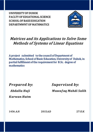 UNIVERSITYOF DUHOK
FACLTY OF EDUATIONAL SCIENCE
SCHOOL OF BASEEDUCATION
DEPARTMWNT OF MATHMATICS
Matrices and its Applications to Solve Some
Methods of Systems of Linear Equations
A project submitted to thecouncilof Department of
Mathematics, School of Basic Education, Universityof Duhok, in
partial fulfillment of the requirement for B.Sc. degree of
mathematics
𝑷𝒓𝒆𝒑𝒂𝒓𝒆𝒅 𝒃𝒚: 𝑺𝒖𝒑𝒆𝒓𝒗𝒊𝒔𝒆𝒅 𝒃𝒚:
𝑨𝒃𝒅𝒂𝒍𝒍𝒂 𝑯𝒂𝒋𝒊 𝑴𝒖𝒘𝒂𝒇𝒂𝒒 𝑴𝒂𝒉𝒅𝒊 𝑺𝒂𝒍𝒊𝒉
𝑲𝒂𝒓𝒘𝒂𝒏 𝑯𝒂𝒕𝒎
1436 .A.H 2015.A.D 2715.K
 