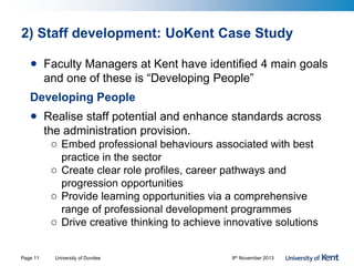2) Staff development: UoKent Case Study
• Faculty Managers at Kent have identified 4 main goals
and one of these is “Developing People”
Developing People
• Realise staff potential and enhance standards across
the administration provision.
o Embed professional behaviours associated with best
practice in the sector
o Create clear role profiles, career pathways and
progression opportunities
o Provide learning opportunities via a comprehensive
range of professional development programmes
o Drive creative thinking to achieve innovative solutions
Page 11 University of Dundee 8th November 2013
 