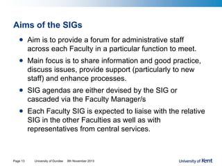 Aims of the SIGs
• Aim is to provide a forum for administrative staff
across each Faculty in a particular function to meet.
• Main focus is to share information and good practice,
discuss issues, provide support (particularly to new
staff) and enhance processes.
• SIG agendas are either devised by the SIG or
cascaded via the Faculty Manager/s
• Each Faculty SIG is expected to liaise with the relative
SIG in the other Faculties as well as with
representatives from central services.
University of Dundee 8th November 2013Page 13
 