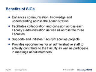 Benefits of SIGs
• Enhances communication, knowledge and
understanding across the administration
• Facilitates collaboration and cohesion across each
Faculty’s administration as well as across the three
Faculties
• Supports and initiates Faculty/Faculties projects
• Provides opportunities for all administrative staff to
actively contribute to the Faculty as well as participate
in meetings as full members
University of Dundee 8th November 2013Page 15
 