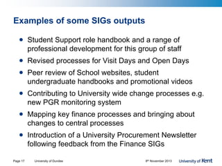 Examples of some SIGs outputs
• Student Support role handbook and a range of
professional development for this group of staff
• Revised processes for Visit Days and Open Days
• Peer review of School websites, student
undergraduate handbooks and promotional videos
• Contributing to University wide change processes e.g.
new PGR monitoring system
• Mapping key finance processes and bringing about
changes to central processes
• Introduction of a University Procurement Newsletter
following feedback from the Finance SIGs
University of Dundee 8th November 2013Page 17
 