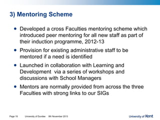 3) Mentoring Scheme
• Developed a cross Faculties mentoring scheme which
introduced peer mentoring for all new staff as part of
their induction programme, 2012-13
• Provision for existing administrative staff to be
mentored if a need is identified
• Launched in collaboration with Learning and
Development via a series of workshops and
discussions with School Managers
• Mentors are normally provided from across the three
Faculties with strong links to our SIGs
University of Dundee 8th November 2013Page 19
 