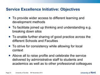 Service Excellence Initiative: Objectives
• To provide wider access to different learning and
development methods
• To facilitate joined up thinking and understanding e.g.
breaking down silos
• To enable further sharing of good practice across the
different Schools and Faculties
• To strive for consistency while allowing for local
context
• Above all to raise profile and celebrate the service
delivered by administrative staff to students and
academics as well as to other professional colleagues
University of Dundee 8th November 2013Page 23
 