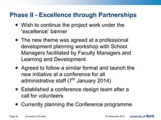 Phase II - Excellence through Partnerships
• Wish to continue the project work under the
‘excellence’ banner
• The new theme was agreed at a professional
development planning workshop with School
Managers facilitated by Faculty Managers and
Learning and Development
• Agreed to follow a similar format and launch the
new initiative at a conference for all
administrative staff (7th
January 2014)
• Established a conference design team after a
call for volunteers
• Currently planning the Conference programme
University of Dundee 8th November 2013Page 26
 