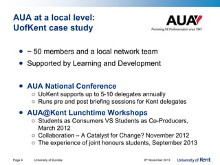 AUA at a local level:
UofKent case study
• ~ 50 members and a local network team
• Supported by Learning and Development
• AUA National Conference
o UoKent supports up to 5-10 delegates annually
o Runs pre and post briefing sessions for Kent delegates
• AUA@Kent Lunchtime Workshops
o Students as Consumers VS Students as Co-Producers,
March 2012
o Collaboration – A Catalyst for Change? November 2012
o The experience of joint honours students, September 2013
University of Dundee 8th November 2013Page 4
 