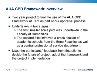 AUA CPD Framework: overview
• Two year project to trial the use of the AUA CPD
Framework at Kent as part of our appraisal process
• Undertaken in two stages:
o The first smaller scale pilot was undertaken in the
Faculty of Humanities
o The second pilot involved a cross section of
academic schools from the three Faculties as well
as a central professional service department
• Used the participants’ feedback from first pilot to
decide the future of project, adapt the framework and
the project implementation
University of Dundee 8th November 2013Page 6
 