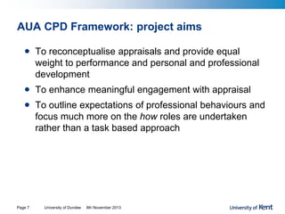 AUA CPD Framework: project aims
• To reconceptualise appraisals and provide equal
weight to performance and personal and professional
development
• To enhance meaningful engagement with appraisal
• To outline expectations of professional behaviours and
focus much more on the how roles are undertaken
rather than a task based approach
University of Dundee 8th November 2013Page 7
 