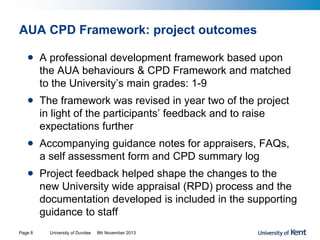AUA CPD Framework: project outcomes
• A professional development framework based upon
the AUA behaviours & CPD Framework and matched
to the University’s main grades: 1-9
• The framework was revised in year two of the project
in light of the participants’ feedback and to raise
expectations further
• Accompanying guidance notes for appraisers, FAQs,
a self assessment form and CPD summary log
• Project feedback helped shape the changes to the
new University wide appraisal (RPD) process and the
documentation developed is included in the supporting
guidance to staff
University of Dundee 8th November 2013Page 8
 