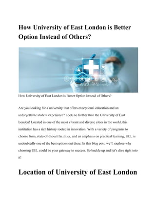 How University of East London is Better
Option Instead of Others?
How University of East London is Better Option Instead of Others?
Are you looking for a university that offers exceptional education and an
unforgettable student experience? Look no further than the University of East
London! Located in one of the most vibrant and diverse cities in the world, this
institution has a rich history rooted in innovation. With a variety of programs to
choose from, state-of-the-art facilities, and an emphasis on practical learning, UEL is
undoubtedly one of the best options out there. In this blog post, we’ll explore why
choosing UEL could be your gateway to success. So buckle up and let’s dive right into
it!
Location of University of East London
 